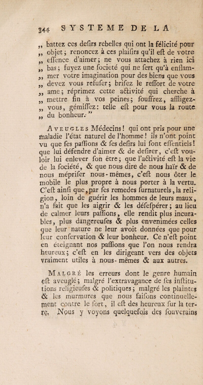 144 2, battez ces defirs rebelles qui ont la félicité pour „ objet ; renoncez à ces plaifirs qu’il effc de votre „ eflence d’aimer; ne vous attachez à rien ici „ bas ; fuyez une focieté qui ne fert qu’à enflam- mer votre imagination pour des biens que vous „ devez vous rcfufer; brifez le reffort de votre y, ame; réprimez cette aétivité qui cherche à 5, mettre fin à vos peines; fouffrez, affligez- „ vous, gémiflez: telle efl; pour vous la route „ du bonheur.- ” Aveugles Médecins ! qui ont pris pour une maladie l’état naturel de l’homme ! ils n’ont point vu que fes pallions de fes defirs lui font efientiels I que lui défendre d’aimer de de defirer, c’efl: vou¬ loir lui enlever fon être ; que l’aêtivité efl la vie de la fociété, de que nous dire de nous haïr & de nous méprifer nous-mêmes, c’efi; nous ôter le mobile le plus propre à nous porter à la vertu. C’efl: ainfi que,par fes remedes furnaturels,la reli¬ gion, loin de guérir les hommes de leurs maux, n’a fait que les aigrir & les défefpérer ; au lieu de calmer leurs paftîons, elle rendit plus incura¬ bles, plus dangereufes & plus envenimées celles que leur nature ne leur avoit données que pour leur confervation & leur bonheur. Ce n’efl; point en éteignant nos pallions que l’on nous rendra heureux; c’efl en les dirigeant vers des objets vraiment utiles à nous» mêmes & aux autres. Malgré les erreurs dont Je genre humain efl: aveuglé; malgré l’extravagance de fes infütu- tions religieufes de politiques; malgré les plaintes & les murmures que nous faifons continuelle- pient contre le fort, il efl: des heureux fur la ter¬ re. Nous y voyons quelquefois de$ fouverain^