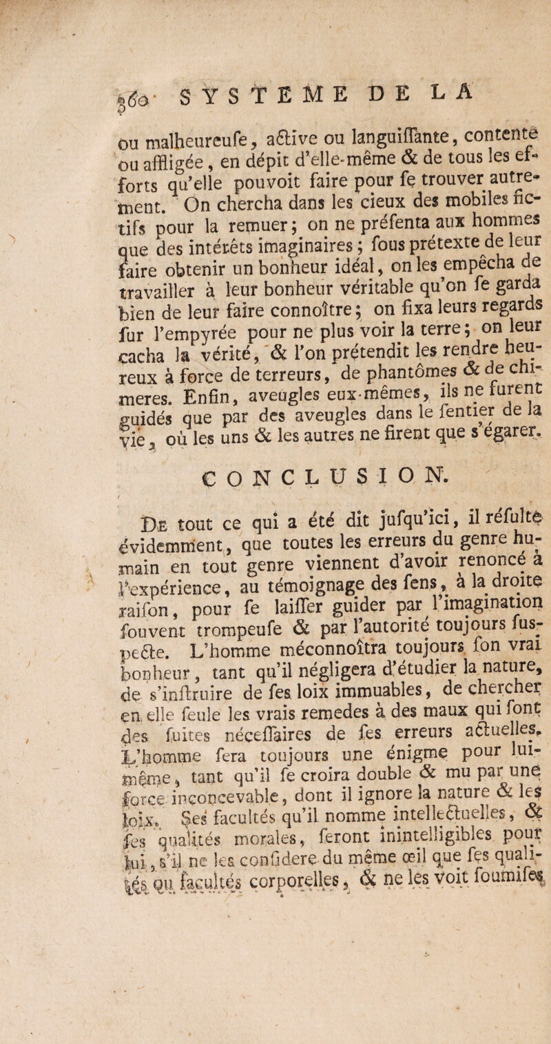 ou malheureufe, aftive ou languifTante, contente ou affligée, en dépit d'elle-même & de tous les ef¬ forts qu’elle pouvoit faire pour fe trouver autre¬ ment. On chercha dans les deux des mobiles fic¬ tifs pour la remuer ; on ne préfenta aux hommes que des intérêts imaginaires ; fous prétexte de leur faire obtenir un bonheur idéal, on les empêcha de travailler à leur bonheur véritable qu’on fe garda bien de leur faire connoître; on fixa leurs regards fur l’empyrée pour ne plus voir la terre; on leur cacha la vérité, & l’on prétendit les rendre heu¬ reux à force de terreurs, de phantômes & de cni- meres. Enfin, aveugles eux-mêmes, ils ne lurent guidés que par des aveugles dans le fentier de Ja vie j où les uns & les autres ne firent que s egarer. CONCLUSION. , \ - ’• - _ ‘ . - • . f v Dë tout ce qui a été dît jufqu ici, il refulté évidemment, que toutes les erreurs du genre hu¬ main en tout genre viennent d’avoir renonce a l’expérience, au témoignage des fens, a la droite jaifon, pour fe laiffer guider par 1 imagination fouvent trompeufe & par l’autorite toujours fus- peéte. L’homme méconnoîtra toujours fon vrai bonheur, tant qu’il négligera d’étudier la nature, de s’infîruire de fes loix immuables, de cheicher en, elle feule les vrais remedes a des maux qui font des fuites nécefiaires de fes erreurs actuelles. L’homme fera toujours une énigme pour lui- même , tant qu’il fe croira double & mu par une force inconcevable, dont il ignore la nature & les lojx. Ses facultés qu’il nomme intellectuelles, Q£ fes qualités morales, feront inintelligibles pour lui, s’il ne les confideredu même œil que fes qua.i- (4s, qu facultés corporelles, ne les voit fourmfes