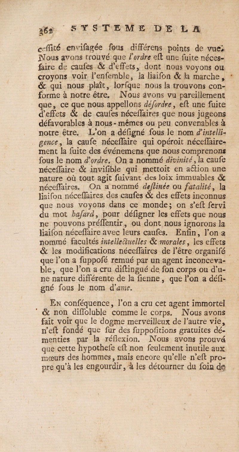 crfCxié envifagée fous différens points de vue# Nous avons trouvé que l'ordre eft une fuite néces- faire de caufès &amp; d’effets, dont nous voyons ou croyons voir renfemble, la liaifon &amp; la marche, * &amp; qui nous plaît, lorfque nous la trouvons con¬ forme à notre être. Nous avons vu pareillement que, ce que nous appelions dêf ordre y eft une fuite d’effets &amp; de caufes néceffaires que nous jugeons défavorables à nous - mêmes ou peu convenables à notre être. L’on a défigné fous le nom d'intelli¬ gence ^ la caufe néceffaire qui opéroii néceffaire- xnent la fuite des événemens que nous comprenons fous le nom d'ordre. On a nommé divinité, la caufe néceffaire &amp; invifible qui mettoit en a&amp;ion une nature où tout agit fuivant des loix immuables &lt;5c néceffaires. On a nommé defiinée ou fatalité, la liaifon néceffaires des caufes &amp; des effets inconnus que nous voyons dans ce monde ; on s’eft fervi du mot hafard, pour défigner les effets que nous ne pouvons préffentir, ou dont nous ignorons la liaifon néceffaire avec leurs caufes. Enfin, l’on a nommé facultés intellectuelles &amp; morales, les effets &amp; les modifications néceffaires de l’être organifé que l’on a fuppofé remué par un agent inconceva¬ ble, que l’on a cru diftingué de fon corps ou d’u¬ ne nature différente de la tienne, que l’on a défi¬ gné fous le nom d'ame. En conféquence, l’on a cru cet agent immortel &amp; non diffoluble comme le corps. Nous avons fait voir que le dogme merveilleux de l’autre vie, n’eft fondé que fur des fuppofidons gratuites dé¬ menties par la réflexion. Nous avons prouvé que cette hypothefe eft non feulement inutile aux mœurs des hommes, mais encore qu’elle n’eft pro¬ pre qu’à les engourdir, à les détourner du foin dte