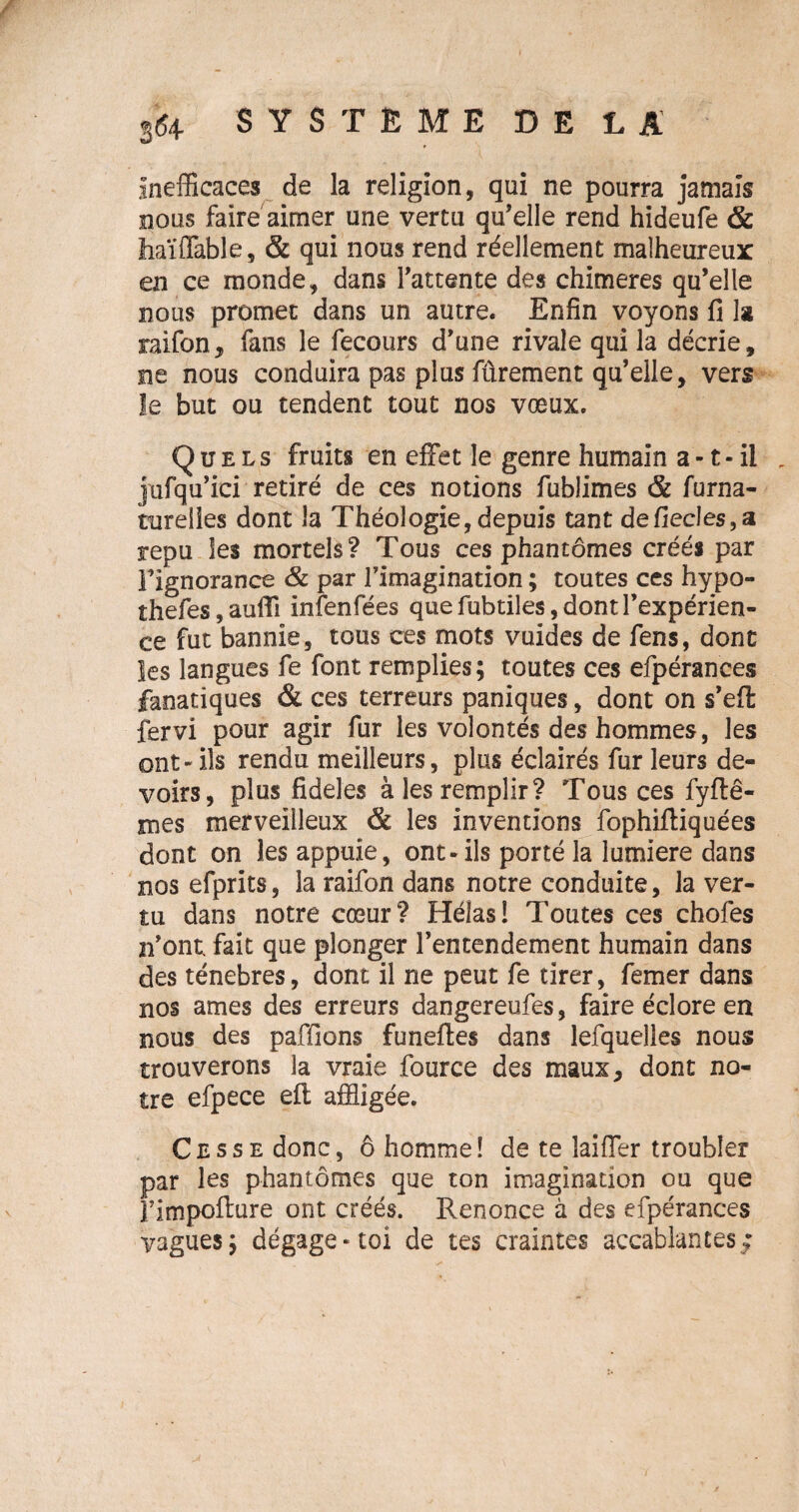 Inefficaces de la religion, qui ne pourra jamais nous faire aimer une vertu qu’elle rend hideufe & haï {Table, & qui nous rend réellement malheureux en ce monde, dans l’attente des chimères qu’elle nous promet dans un autre. Enfin voyons fi la raifon, fans le fecours d’une rivale qui la décrie, ne nous conduira pas plus fûrement qu’elle, vers le but ou tendent tout nos vœux. Quels fruits en effet le genre humain a -1 • il , jufqu’ici retiré de ces notions fublimes & furna- tutelles dont la Théologie,depuis tant defiecles,a repu les mortels? Tous ces phantômes créés par l’ignorance & par l’imagination ; toutes ces hypo- îhefes,aufii infenfées que fubtiles, dont l’expérien¬ ce fut bannie, tous ces mots vuides de fens, dont les langues fe font remplies; toutes ces efpérances fanatiques & ces terreurs paniques, dont on s’efi: fervi pour agir fur les volontés des hommes, les ont - ils rendu meilleurs, plus éclairés fur leurs de¬ voirs, plus fideles à les remplir? Tous ces fyftê- mes merveilleux & les inventions fophiffiquées dont on les appuie, ont-ils porté la lumière dans nos efprits, la raifon dans notre conduite, la ver¬ tu dans notre cœur? Hélas! Toutes ces chofes n’ont, fait que plonger l’entendement humain dans des ténèbres, dont il ne peut fe tirer, femer dans nos âmes des erreurs dangereufes, faire éclore en nous des paffions funeftes dans lefquelles nous trouverons la vraie fource des maux, dont no¬ tre efpece elt affligée. CcssEdonc, ô homme! de te laiffer troubler par les phantômes que ton imagination ou que rimpoiture ont créés. Renonce à des efpérances vagues; dégage-toi de tes craintes accablantes;