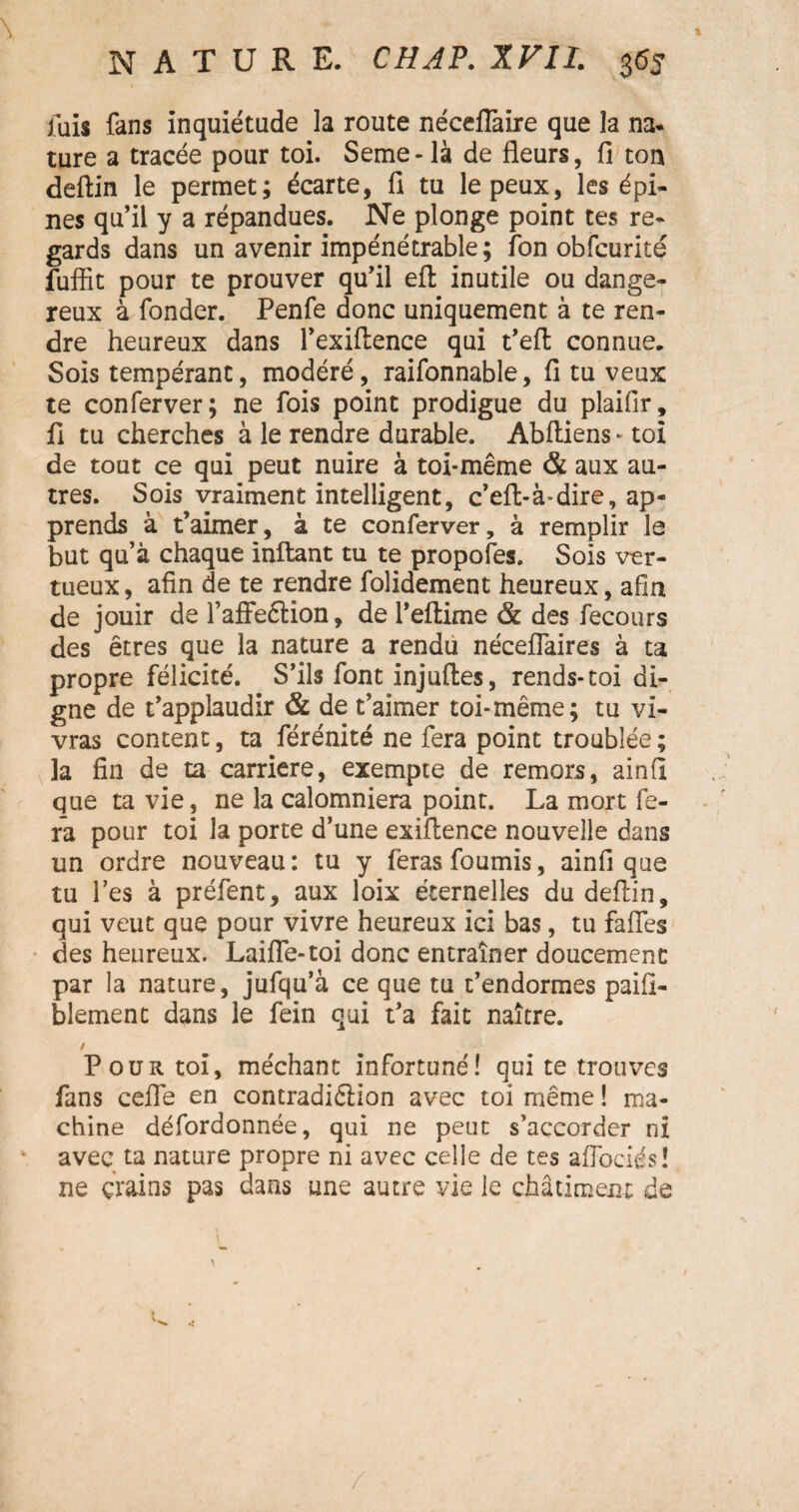 fais fans inquiétude la route néceflaire que la na- ture a tracée pour toi. Seme-là de fleurs, fi ton deftin le permet; écarte, fi tu le peux, les épi¬ nes qu’il y a répandues. Ne plonge point tes re¬ gards dans un avenir impénétrable; îon obfcurité fuffit pour te prouver qu’il eft inutile ou dange¬ reux à fonder. Penfe donc uniquement à te ren¬ dre heureux dans l’exiflence qui t’eft connue. Sois tempérant, modéré, raifonnable, fi tu veux te conferver; ne fois point prodigue du plaifir, fi tu cherches à le rendre durable. Abftiens- toi de tout ce qui peut nuire à toi-même & aux au¬ tres. Sois vraiment intelligent, c’eft-à-dire, ap¬ prends à t’aimer, à te conferver, à remplir la but qu’à chaque inftant tu te propofes. Sois ver¬ tueux, afin de te rendre folidement heureux, afin de jouir de l’affeétion, de l’eftime & des fecours des êtres que la nature a rendu néceflaires à ta propre félicité. S’ils font injuftes, rends-toi di¬ gne de t’applaudir & de t’aimer toi-même; tu vi¬ vras content, ta férénité ne fera point troublée ; la fin de ta carrière, exempte de remors, ainfi que ta vie, ne la calomniera point. La mort fe¬ ra pour toi la porte d’une exiftence nouvelle dans un ordre nouveau : tu y feras fournis, ainfi que tu l’es à préfent, aux loix éternelles du deftin, qui veut que pour vivre heureux ici bas, tu faffes des heureux. Laifle-toi donc entraîner doucement par la nature, jufqu’à ce que tu t’endormes paifi- blement dans le fein qui t’a fait naître. / Pour toi, méchant infortuné! qui te trouves fans celle en contradiction avec toi même ! ma¬ chine défordonnée, qui ne peut s’accorder ni avec ta nature propre ni avec celle de tes aflociés! ne crains pas dans une autre vie le châtiment de