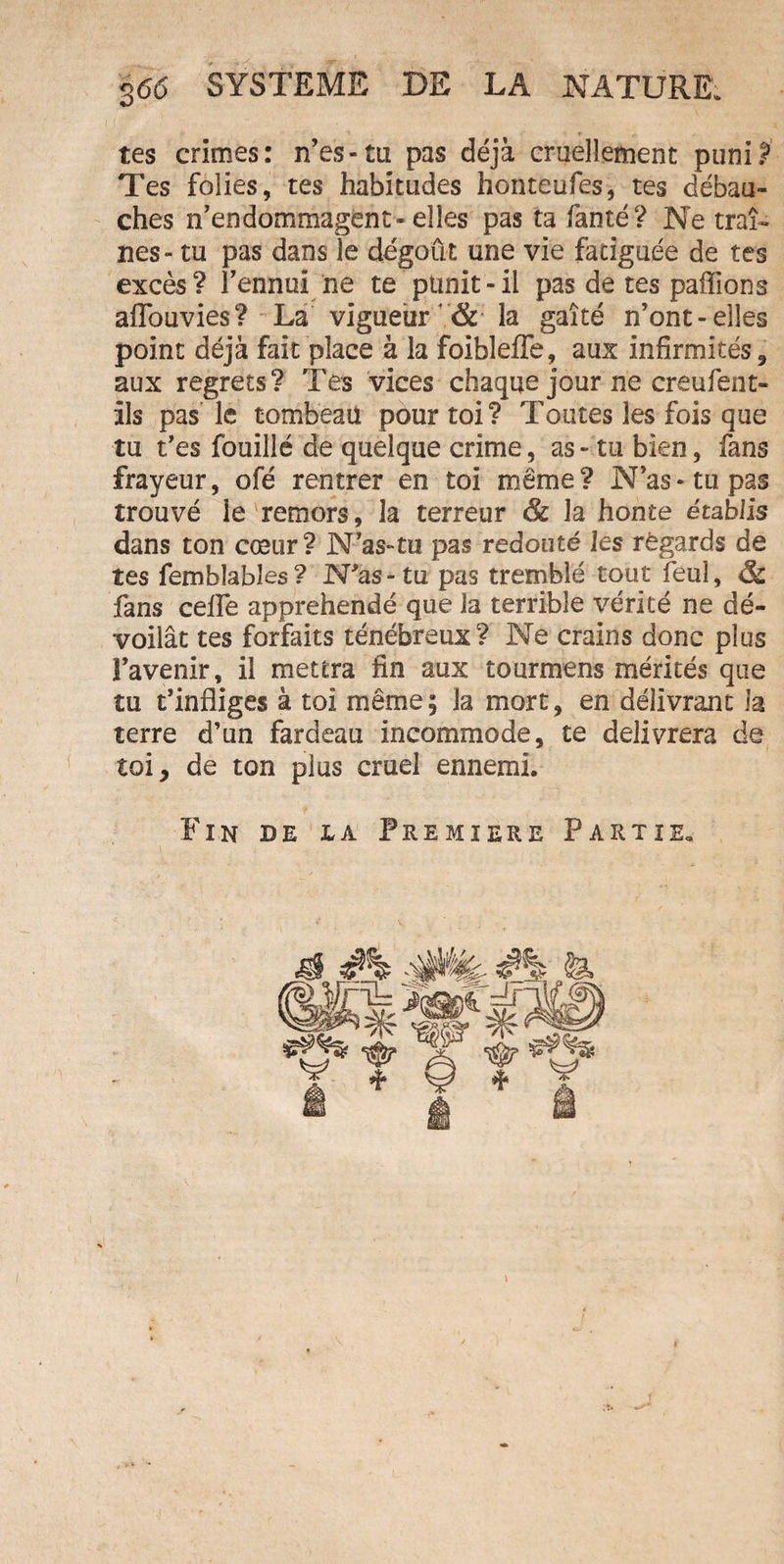 tes crimes: n’es-ta pas déjà cruellement puni? Tes folies, tes habitudes honteufes, tes débau¬ ches n’endommagent-elles pas ta famé? Ne traî¬ nes- tu pas dans le dégoût une vie fatiguée de tes excès? l’ennui ne te punit-il pas de tes paffions aflouvies? La vigueur &amp; la gaîté n’ont-elles point déjà fait place à la foibleffe, aux infirmités, aux regrets? Tes vices chaque jour ne creufent- ils pas le tombeail pour toi? Toutes les fois que tu t’es fouillé de quelque crime, as - tu bien, fans frayeur, ofé rentrer en toi même? N’as-tu pas trouvé le remors, la terreur &amp; la honte établis dans ton cœur? N’as-tu pas redouté les règards de tes fembîabîes? N'as-tu pas tremblé tout feul, &amp; fans ceffe appréhendé que la terrible vérité ne dé¬ voilât tes forfaits ténébreux? Ne crains donc plus l’avenir, il mettra fin aux tournions mérités que tu t’infliges à toi même ; la mort, en délivrant la terre d’un fardeau incommode, te délivrera de toi, de ton plus cruel ennemi. Fin de la Première Partie.