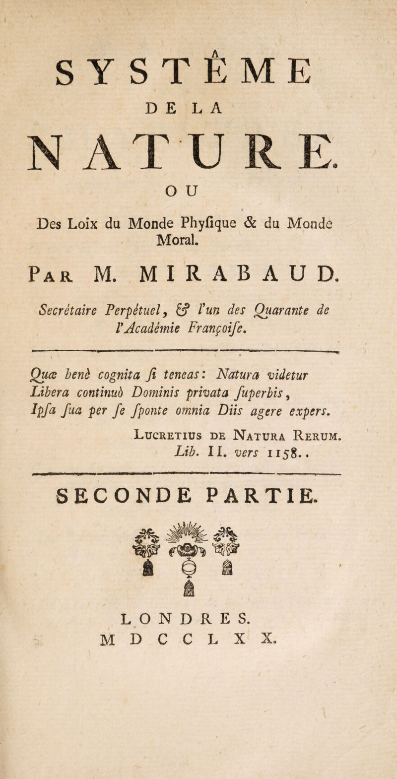 DELA N AT U RE. o u © Des Loix du Monde Phyfique & du Monde Moral. Par M. M I R A B A U D. Secrétaire Perpétuel, l'un des Quarante de VAcadémie Françoife. Quce benè cognita fi teneas : Natura videtur Libéra continué Dominis privât a fuperbis, Ipfa fua per Je Jponte omnia Diis agtre expers. Lucretius de Natura Rerum. Lib. II. vers i 158.. SECONDE PARTIE. É LONDRES. M D C C L X X.