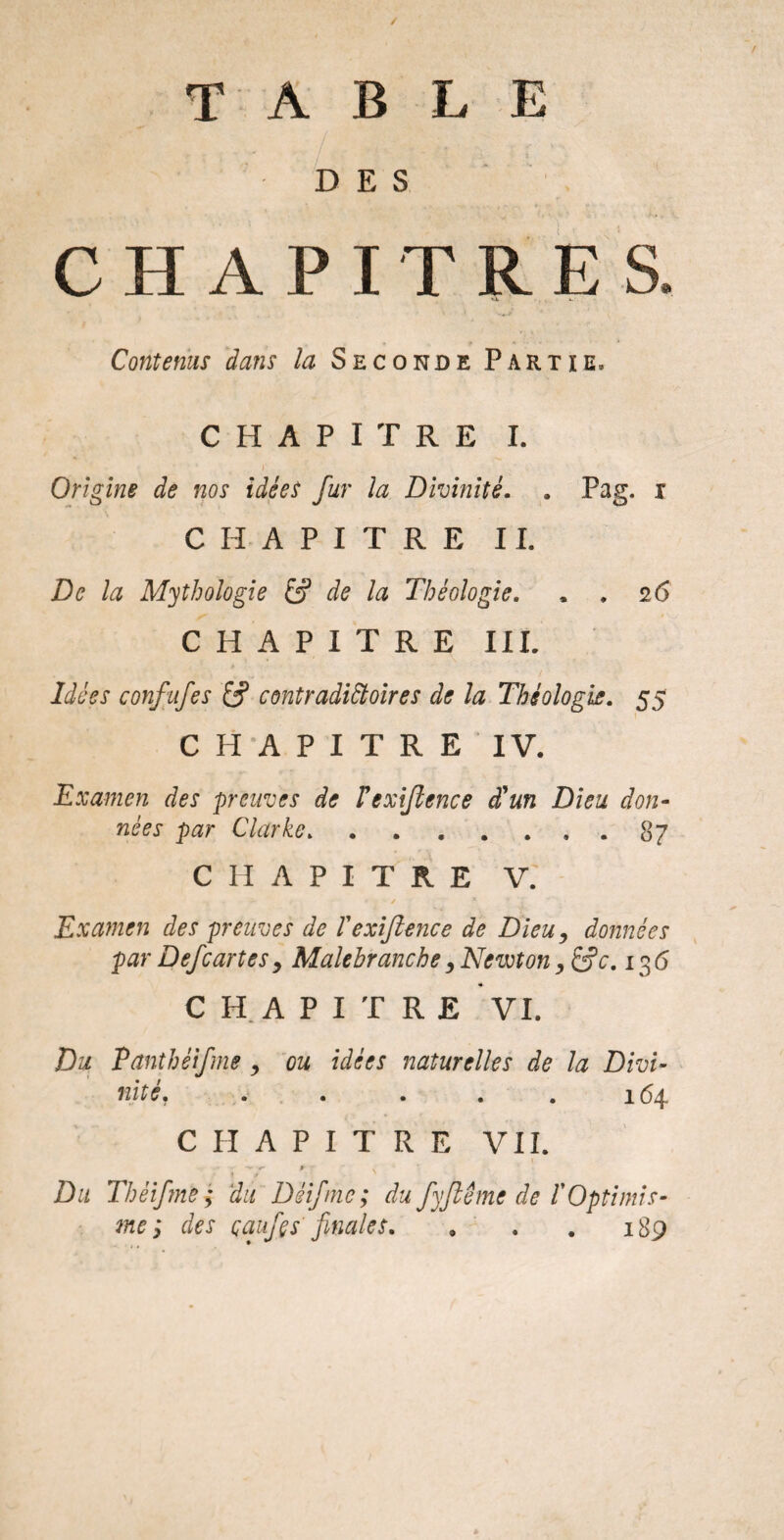 TABLE DES CHAPITRES. Contenus dans la Seconde Partie. CHAPITRE I. Origine de nos idées fur la Divinité. . Pag. i CHAPITRE IL De la Mythologie & de la Théologie. . . 2 6 CHAPITRE III. Idées confufes contradictoires de la Théologie. 55 CHAPITRE IV. Examen des preuves de Vexijlence d'un Dieu don¬ nées par Clarke.87 CHAPITRE V. , / A Examen des preuves de T exijlence de Dieu, données par Defcartes 9 Male branche, Newton, &c. 13 6 CHAPITRE VI, Du Panthéifme , ou idées naturelles de la Divi¬ nité» » » » . . x 6^ CHAPITRE VIL **» «r w - . • 1 r Du Thèifme ; du Déif me; du fy fié me de C Optimis¬