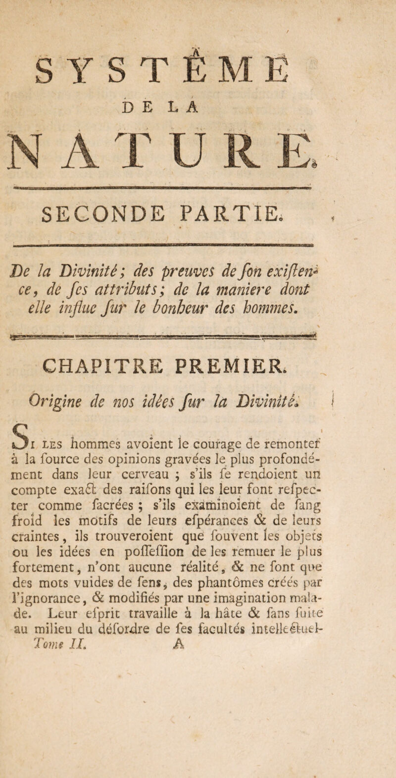 DELA SECONDE PARTIE. De la Divinité ; des preuves de fon exiften* ce, de fcs attributs; de la maniéré dont elle influe fur le bonheur des hommes. CHAPITRE PREMIER Origine de nos idées fur la Divinité* Si les hommes avaient le courage de remonter à la fource des opinions gravées le plus profondé¬ ment dans leur cerveau ; s’ils fe rendoient un compte exaft des raifons qui les leur font refpec- ter comme facrées ; s’ils examînoient de fang froid les motifs de leurs efpéranees & de leurs craintes, ils trouveroient que fouvent les objets ou les idées en poffeffion de les remuer le plus fortement, n’ont aucune réalité, 8c ne font, que des mots vuides de fens, des phantômes créés par Tignorance, 8c modifiés par une imagination mala¬ de. Leur efprit travaille à la hâte & fans fuite au milieu du défordre de fes facultés imelkéluel-