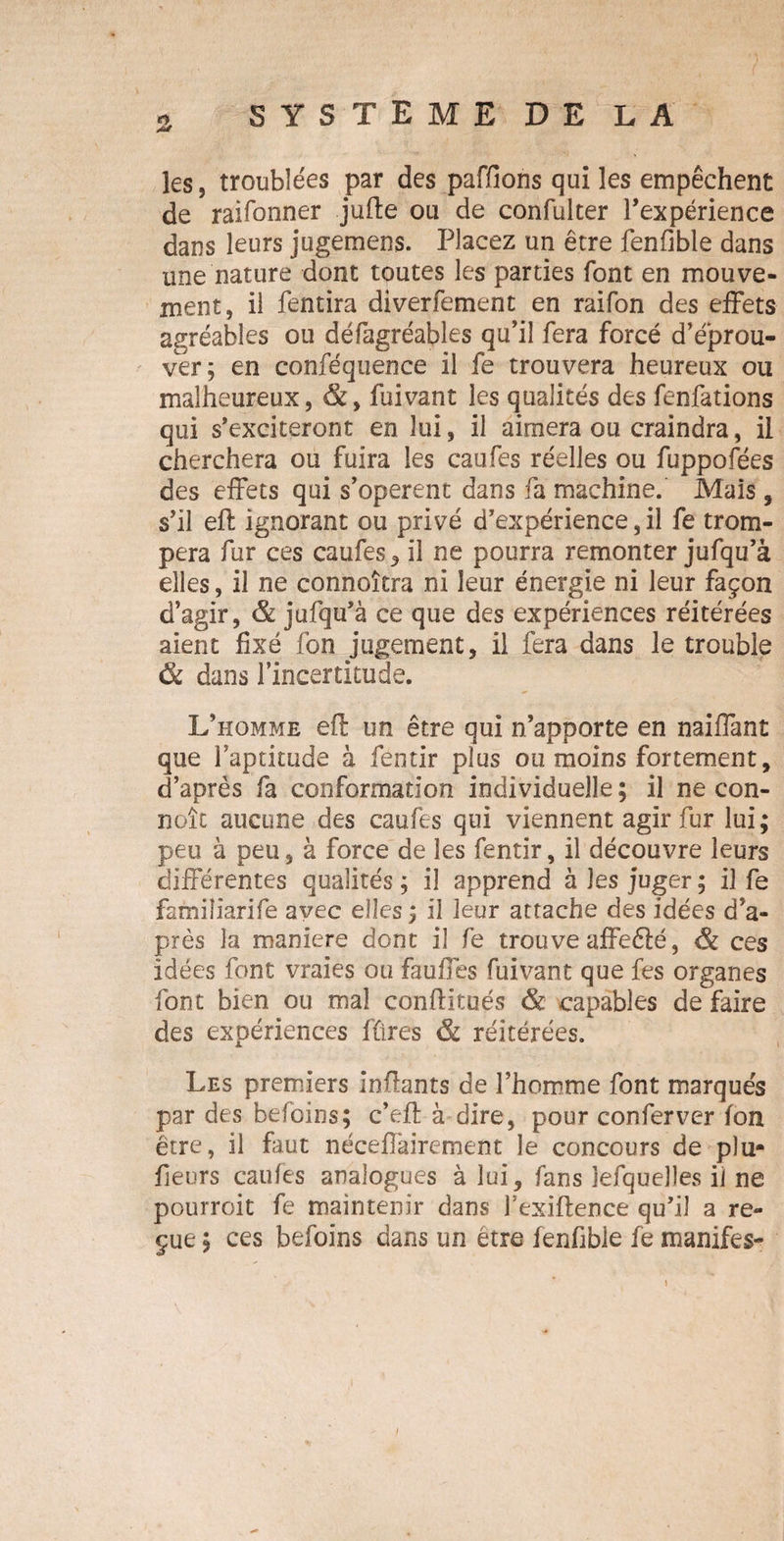 les, troublées par des paffions qui les empêchent de raifonner jufte ou de confulter l’expérience dans leurs jugemens. Placez un être fenfible dans une nature dont toutes les parties font en mouve¬ ment, il fentira diverfement en raifon des effets agréables ou défagréables qu’il fera forcé d’éprou¬ ver; en conféquence il fe trouvera heureux ou malheureux, &, fuivant les qualités des fenfations qui s’exciteront en lui, il aimera ou craindra, il cherchera ou fuira les caufes réelles ou fuppofées des effets qui s’opèrent dans fa machine. Mais, s’il eft ignorant ou privé d’expérience, il fe trom¬ pera fur ces caufes , il ne pourra remonter jufqu’à elles, il ne connoîtra ni leur énergie ni leur façon d’agir, & jufqu’à ce que des expériences réitérées aient fixé fon jugement, il fera dans le trouble dans l’incertitude. L’homme efl un être qui n’apporte en naiffant que l’aptitude à fentir plus ou moins fortement, d’après fa conformation individuelle ; il ne con- noît aucune des caufes qui viennent agir fur lui; peu à peu, à force de les fentir, il découvre leurs différentes qualités ; il apprend à les juger ; il fe familiarife avec elles; il leur attache des idées d’a¬ près la maniéré dont il fe trouve affeélé, & ces idées font vraies ou faufles fuivant que fes organes font bien ou mal conflitués <& capables de faire des expériences fûres & réitérées. Les premiers inffants de l’homme font marqués par des befoins; c’efl: à dire, pour conferver fon être, il faut néceflairement le concours de plu- fieors caufes analogues à lui, fans jefquelles il ne pourroit fe maintenir dans l’exiftence qu’il a re¬ çue ; ces befoins dans un être fenfible fe manifes-