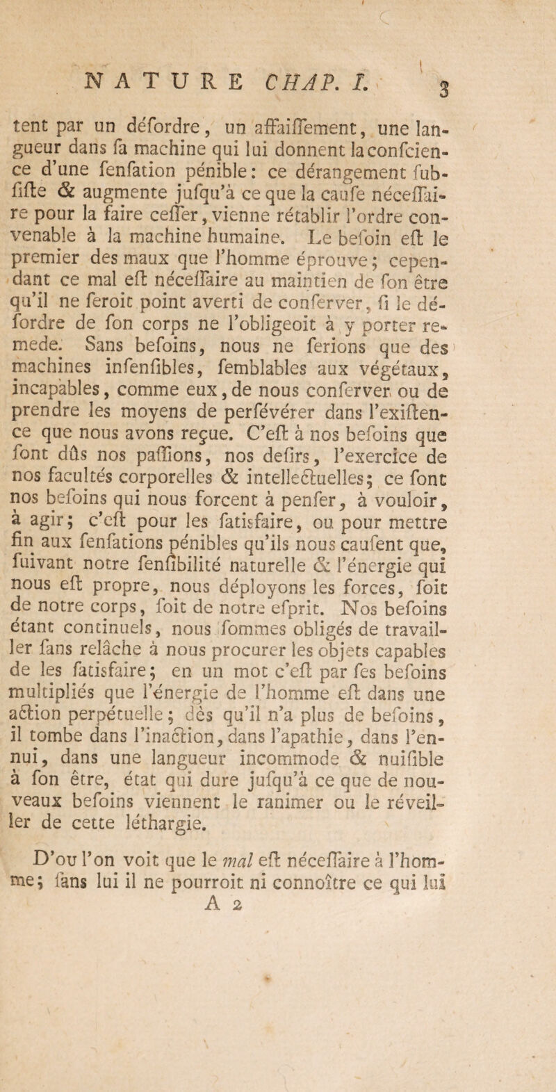 I r NATURE CH AP. 1. y 3 tent par un défordre, un affaiflement, une lan¬ gueur dans fa machine qui lui donnent la confiden¬ ce d’une fenfation pénible : ce dérangement fub- fifte & augmente jufqu’à ce que la eaufe néceflai- re pour la faire ceffer, vienne rétablir l’ordre con¬ venable à la machine humaine. Le befoin eft le premier des maux que l’homme éprouve ; cepen¬ dant ce mal eft néceflaire au maintien de fon être qu’il ne feroit point averti de conferver, fi le dé¬ fordre de fon corps ne l’obîigeoit à y porter re- mede. Sans befoins, nous ne ferions que des machines infenfibîes, femblables aux végétaux, incapables, comme eux, de nous conferver ou de prendre les moyens de perfévérer dans l’exiften- ce que nous avons reçue. C’eft à nos befoins que font dûs nos pallions, nos defirs, l’exercice de nos facultés corporelles & intellectuelles; ce font nos befoins qui nous forcent à penfer, à vouloir, à agir; c’eft pour les fatisfaire, ou pour mettre fin aux fenfations pénibles qu’ils nous caufent que, fuivant notre fenfibilité naturelle 6c l’énergie qui nous eft propre, nous déployons les forces, foit de notre corps, foit de notre efprit. Nos befoins étant continuels, nous fommes obligés de travail¬ ler fans relâche à nous procurer les objets capables de les fatisfaire; en un mot c’eft par fes befoins multipliés que l’énergie de l’homme eft dans une aêlion perpétuelle ; dès qu’il n’a plus de befoins , il tombe dans l’inaction, dans l’apathie, dans i’en- nui, dans une langueur incommode & nuifible à fon être, état qui dure jufqu’à ce que de nou¬ veaux befoins viennent le ranimer ou le réveil¬ ler de cette léthargie. D’ou l’on voit que le mal eft néceftaire à l’hom¬ me; fans lui il ne pourroit ni connoître ce qui lui