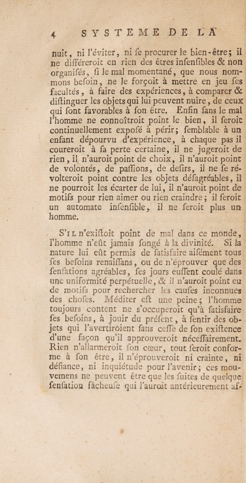 nuit, ni l'éviter, ni fe procurer le bien-être; il ne différeroit en rien des êtres infenfibles & non organifés, fi le mal momentané, que nous nom¬ mons befoin, ne Je forçoit à mettre en jeu fes facultés, à faire des expériences, à comparer & diftinguer les objets qui lui peuvent nuire, de ceux qui font favorables à fon être. Enfin fans le mal l’homme ne connoîtroit point le bien, il feroic continuellement expofé à périr; femblabîe à un enfant dépourvu d'expérience, à chaque pas il coureroit à fa perte certaine, il ne jugeroit de rien , il n’auroitpoint de choix, il n’auroit point de volontés, de paillons, de defirs, il ne fe ré- volteroit point contre les objets défagréables, il ne pourroit les écarter de lui, il n’auroit point de motifs pour rien aimer ou rien craindre ; il feroic un automate infenfible* il ne feroic plus un homme. Sil n’exiffoic point de mal dans ce monde, Thomme n’eût jamais fongé à la divinité. Si la nature lui eût permis de fatisfaire aifément tous fes befoins renaifians, ou de n’éprouver que des fenfatïons agréables, fes jours enflent coulé dans une uniformité perpétuelle, & il nauroit point eu de motifs pour rechercher les caufes inconnues des ehofes. Méditer eft une peine ; l’homme toujours content ne s’occuperoit qu’à fatisfaire fes befoins, à jouir du préfent, à fentir des ob¬ jets qui l’avercirôient fans cefla de fon exiflence d’une façon qu’il approuveroit néceflairement. Rien n’aîlarmeroit fon cœur, tout feroit confor¬ me à fon être, il n’eprouveroit ni crainte, ni défiance, ni inquiétude pour l’avenir; ces mou- vernens ne peuvent être que les fuites de quelque fenfadoii fâcheufe qui 1aurodt antérieurement af-