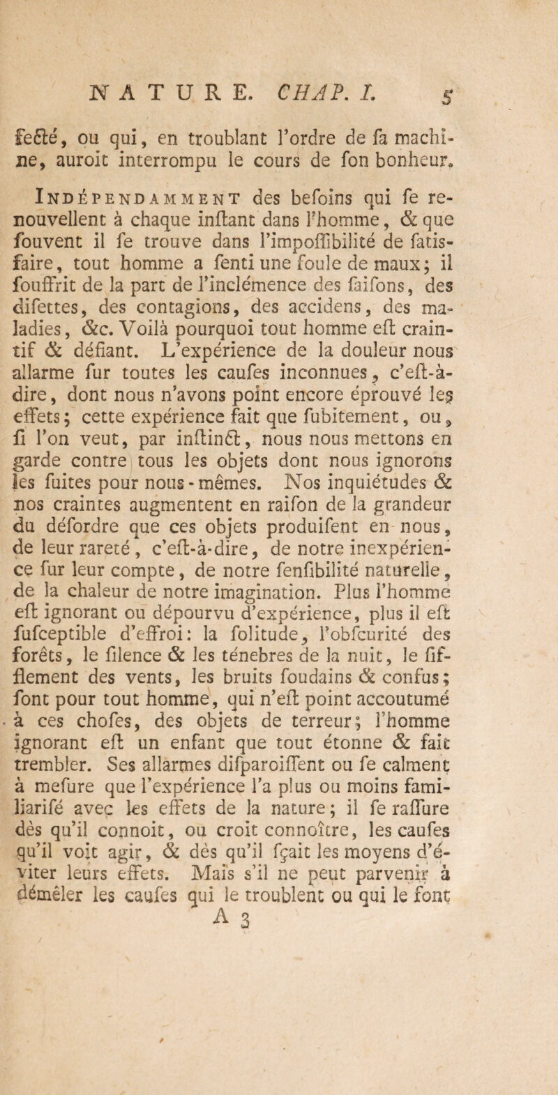 S fefté, ou qui, en troublant l’ordre de fa machi¬ ne, auroit interrompu le cours de fon bonheur. Indépendamment des befoins qui fe re¬ nouvellent à chaque inflant dans fhomme, &que fouvent il fe trouve dans l’impoffibilité de fatis- faire, tout homme a fenti une foule de maux; il fouffrit de la part de l’inclémence des faifons, des difettes, des contagions, des accidens, des ma¬ ladies, &c. Voilà pourquoi tout homme efl crain¬ tif & défiant. L’expérience de la douleur nous alîarme fur toutes les caufes inconnuesc’eft-à- dire, dont nous n’avons point encore éprouvé le§ effets ; cette expérience fait que fubitcrnent, ou, fi l’on veut, par inflinét, nous nous mettons en garde contre tous les objets dont nous ignorons les fuites pour nous-mêmes. Nos inquiétudes & nos craintes augmentent en raifon de la grandeur du défordre que ces objets produifent en nous, de leur rareté , c’eft-à-dire, de notre inexpérien¬ ce fur leur compte, de notre fenfibilité naturelle, de la chaleur de notre imagination. Plus l’homme eft ignorant ou dépourvu d’expérience, plus il effc fufceptible d’effroi: la folitude, Pobfcurité des forêts, le filence & les ténèbres de la nuit, le fif- flement des vents, les bruits foudains & confus; font pour tout homme, qui n’efL point accoutumé à ces chofes, des objets de terreur; l’homme ignorant efl un enfant que tout étonne & fait trembler. Ses allarmes difparoiffent ou fe calment à mefure que l’expérience l’a plus ou moins fami- liarifé avec les effets de la nature ; il fe raffine dès qu’il connoit, ou croit connoître, les caufes qu’il voit agir, & dès qu’il fçait les moyens d’é¬ viter leurs effets. Mais s’il ne peut parvenir à démêler les caufes qui le troublent ou qui le font