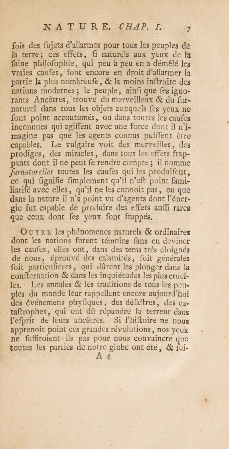 fois des fujets d’allarmes pour tous les peuples de la terre; ces effets, fi naturels aux yeux de la faine philofophie, qui peu à peu en a démêlé les vraies caufes, font encore en droit d’allarmer la partie la plus nombreufe, & la moins infimité des nations modernes; le peuple, ainfi que fes igno¬ rants Ancêtres, trouve du merveilleux & du fur- naturel dans tous les objets auxquels fes yeux ne font point accoutumés, ou dans toutes les caufes inconnues qui agiffent avec une force dont il n’i¬ magine pas que les agents connus puiffent être capables. Le vulgaire voit des merveilles, des prodiges, des miracles, dans tous les effets frap¬ pants dont il ne peut fe rendre compte; il nomme furnaturslles toutes les caufes qui les produifent, ce qui fignifie fimpîement qu’il n’eff point fami- liarifé avec elles, qu’il ne les connoit pas, ou que dans la nature il n’a point vu d’agents dont l’éner¬ gie fut capable de produire des effets auili rares que ceux dont fes yeux font frappés. Outre les phénomènes naturels & ordinaires dont les nations furent témoins fans en deviner les caufes, elles ont, dans des tems très éloignés de nous, éprouvé des calamités, foit générales foit particulières, qui durent les plonger dans la eonfiernation & dans les inquiétudes les plus cruel¬ les. Les annales & les traditions de tous les peu¬ ples du monde leur rappellent encore aujourd’hui des événemens phyfiques, des défafires, des ca- tafirophes, qui ont dû répandre la terreur dans i’efprit de leurs ancêtres. Si l’hiftoire ne nous apprenoit point ces grandes révolutions, nos yeux ne fuffiroient-ils pas pour nous convaincre que toutes les parties de notre globe ont été, & fui-