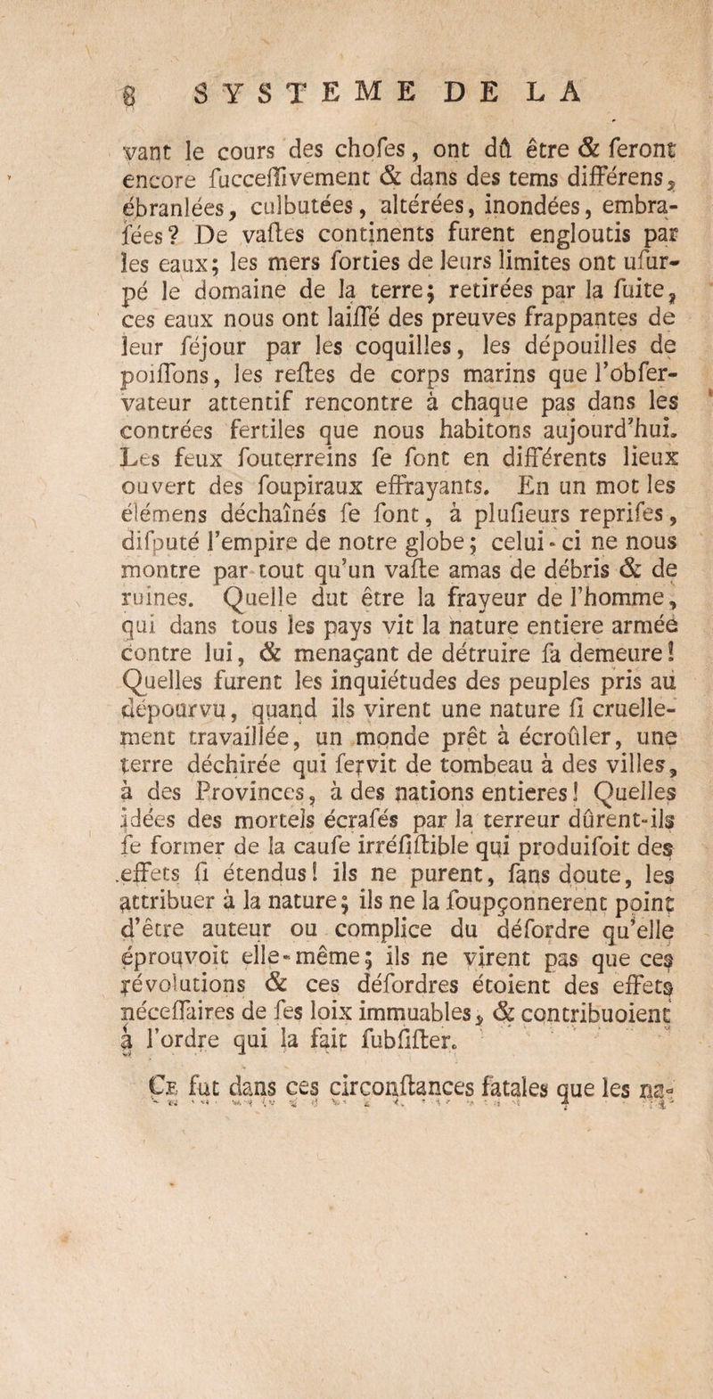 yant le cours des choies, ont dû être & feront encore fucceffîvement & dans des tems différens, ébranlées, culbutées, altérées, inondées, embra- jfées? De vafles continents furent engloutis par les eaux; les mers forties de leurs limites ont ufur* pé le domaine de la terre; retirées par la fuite? ces eaux nous ont laide des preuves frappantes de leur fëjour par les coquilles, les dépouilles de poiffons, les refies de corps marins que Fobfer- vateur attentif rencontre à chaque pas dans les contrées fertiles que nous habitons aujourd'hui. Les feux fouterreins fe font en différents lieux ouvert des foupiraux effrayants. En un mot les éîémens déchaînés fe font, à plufieurs reprifes, difputé Fempire de notre globe ; celui » ci ne nous montre par tout qu’un vafle amas de débris & de ruines. Quelle dut être la frayeur deFhomme, qui dans tous les pays vit la nature entière armée contre lui, & menaçant de détruire fa demeure ! Quelles furent les inquiétudes des peuples pris au dépourvu, quand ils virent une nature fi cruelle¬ ment travaillée, un monde prêt à écroûler, une terre déchirée qui fer vit de tombeau à des villes, à des Provinces, à des nations entières 1 Quelles jdées des mortels écrafés par la terreur dûrent-ils fe former de la caufe irréflflible qui produifoit des .effets fi étendus! ils ne purent, fans doute, les attribuer à la nature; ils ne la foupçonnerent point d’être auteur ou complice du défordre qu’elle éproqvoit elle-même; ils ne virent pas que ces ^évolutions & ces défordres étoient des effets néceffaires de fes loix immuables * & contribuaient à Fordre qui la fait fubilflen Ce fut dans ces circonflances fatales que les na- ' ** '{V *4 ij £. ^ 4 71 ' J *