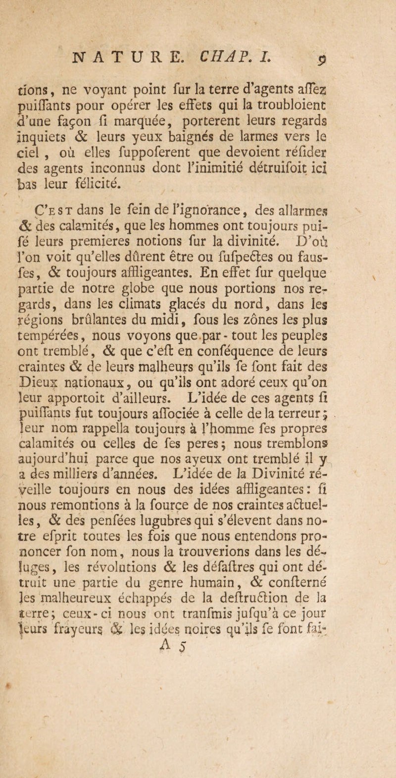 dons, ne voyant point fur la terre d’agents affez puiffants pour opérer les effets qui la troubloient d’une façon fi marquée, portèrent leurs regards inquiets & leurs yeux baignés de larmes vers le ciel , où elles fuppoferent que dévoient réfider des agents inconnus dont l’inimitié détruifoit ici bas leur félicité. \ C’est dans le fein de l’ignorance, des allarmes & des calamités, que les hommes ont toujours pui- fé leurs premières notions fur la divinité. D’où Ton voit qu’elles dûrent être ou fufpeétes ou faus- fes, & toujours affligeantes. En effet fur quelque partie de notre globe que nous portions nos re¬ gards, dans les climats glacés du nord, dans les régions brûlantes du midi, fous les zones les plus tempérées, nous voyons que.par - tout les peuples ont tremblé, & que c’efl en conféquence de leurs craintes & de leurs malheurs qu’ils fe font fait des Dieux nationaux, ou qu’ils ont adoré ceux qu’on leur apportoit d’ailleurs. L’idée de ces agents fi puiflants fut toujours affociée à celle delà terreur £ leur nom rappella toujours à l’homme fes propres calamités ou celles de fes peres ; nous tremblons aujourd’hui parce que nos ayeux ont tremblé il y a des milliers d’années. L’idée de la Divinité ré¬ veille toujours en nous des idées affligeantes: fl nous remontions à la fource de nos craintes aftueî- îes, & des penfées lugubres qui s’élèvent dans no¬ tre efprit toutes les fois que nous entendons pro¬ noncer fon nom, nous la trouverions dans les dé¬ luges, les révolutions & les défafires qui ont dé¬ truit une partie du genre humain, & conflerné ]es malheureux échappés de la defiruction de la terre; ceux-ci nous ont tranfmis jufqu’à ce jour leurs frayeurs les idées noires qu’ils fe font fai-