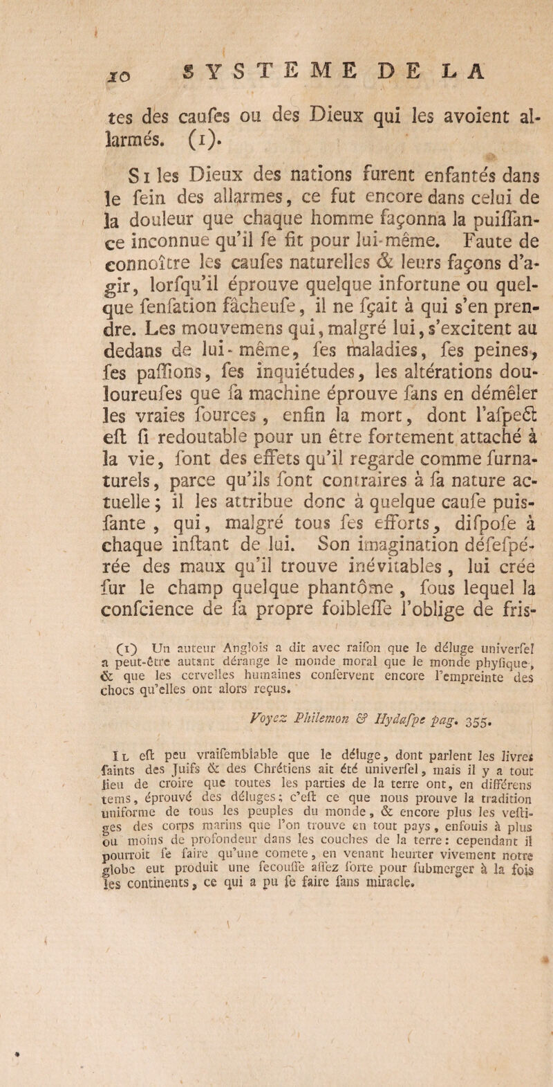 IO tes des caufes ou des Dieux qui les avoient al- larmés. (i). S i les Dieux des nations furent enfantés dans le fein des alarmes, ce fut encore dans celui de la douleur que chaque homme façonna la puiffan- ce inconnue qu’il fe fit pour lui” même. Faute de eonnoître les caufes naturelles & leurs façons d’a¬ gir, lorfqu’il éprouve quelque infortune ou quel¬ que fenfation fâcheufe, il ne fçait à qui s’en pren¬ dre. Les mouvemens qui,malgré lui,s’excitent au dedans de lui-même, fes maladies, fes peines, fes pallions, fes inquiétudes, les altérations dou- loureufes que fa machine éprouve fans en démêler les vraies fources, enfin la mort, dont l’afpeêl eft fi redoutable pour un être fortement attaché à la vie, font des effets qu’il regarde comme furna- turels, parce qu’ils font contraires à fa nature ac¬ tuelle; il les attribue donc à quelque caufe puis- fante , qui, malgré tous fes efforts, difpofe à chaque inftant de lui. Son imagination défefpé- rée des maux qu’il trouve inévitables , lui crée fur le champ quelque phantôme , fous lequel la confcience de fa propre foibleffe l’oblige de fris- fi) Un auteur Anglois a dit avec raifon que le déluge univerfel a peut-être autant dérange le monde moral que le monde phyfique> & que les cervelles humaines confervent encore l’empreinte des chocs qu’elles ont alors reçus. Voyez Phiïemon & Hydappe pag, 355. ïl eft peu vraifembbble que le déluge, dont parlent les livres faints des Juifs & des Chrétiens ait été univerfel, mais il y a tout lieu de croire que toutes les parties de la terre ont, en différens teins, éprouvé des déluges; c’eft ce que nous prouve la tradition uniforme de tous les peuples du monde, & encore plus les vefti» ges des corps marins que l’on trouve en tout pays, enfouis à plus ou moins de profondeur dans les couches de la terre : cependant il pourrait fe faire qu’une comete, en venant heurter vivement notre globe eut produit une fecouffe alfez forte pour fubmerger à la fois les continents, ce qui a pu fe faire fans miracle. ♦