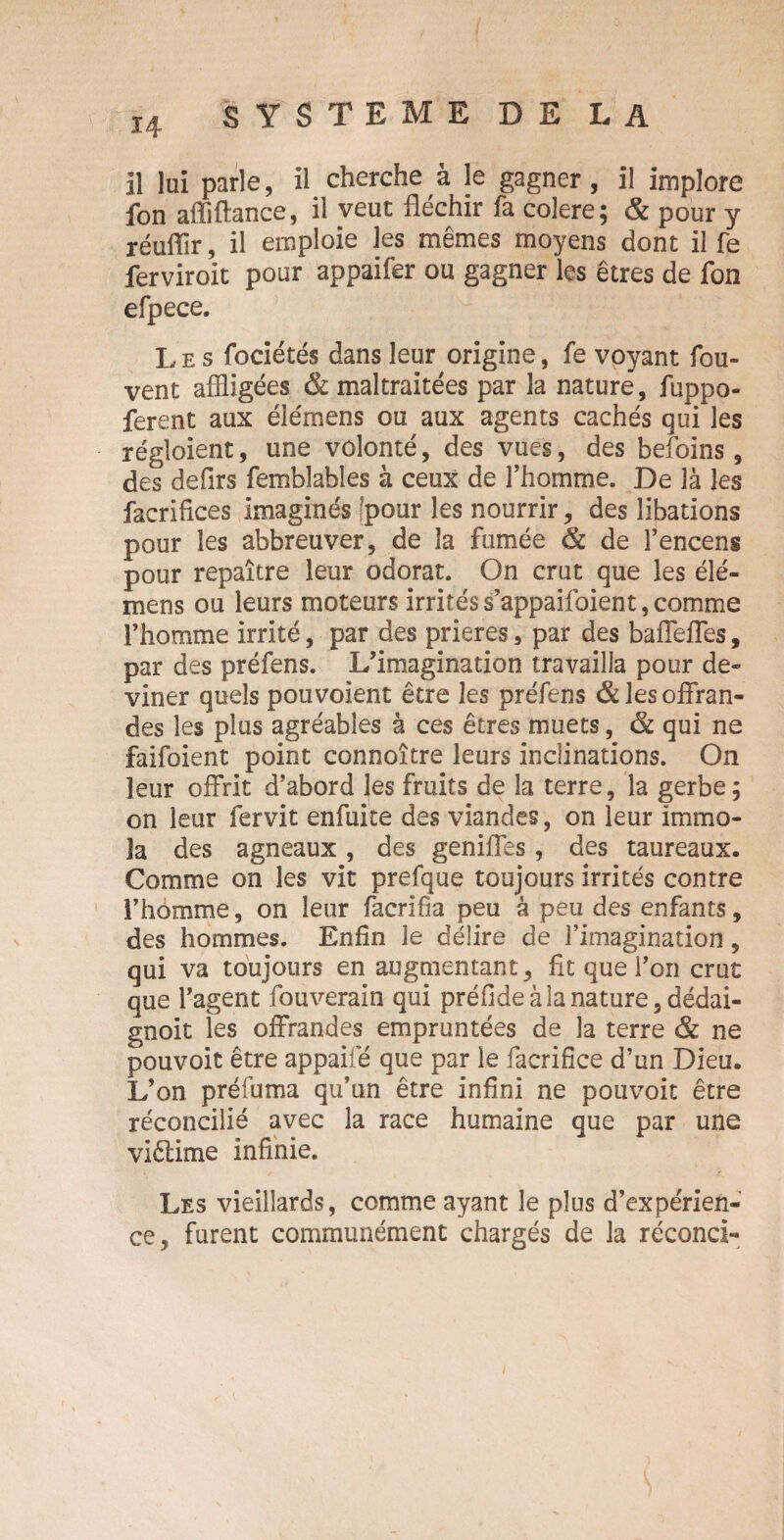 il lui parle, il cherche à le gagner, il implore fon affiftance, il veut fléchir fa colere; & pour y réufiïr, il emploie les mêmes moyens dont il fe ferviroit pour appaifer ou gagner les êtres de fon efpece. Les fociétés dans leur origine, fe voyant fou- vent affligées & maltraitées par la nature, fuppo- ferent aux élémens ou aux agents cachés qui les régloient, une volonté, des vues, des befoins, des defirs femblables à ceux de l’homme. De là les facrifices imaginés [pour les nourrir, des libations pour les abbreuver, de la fumée & de l’encens pour repaître leur odorat. On crut que les élé¬ mens ou leurs moteurs irrités s’appaifoient, comme l’homme irrité, par des prières, par des baffeffes, par des préfens. L’imagination travailla pour de¬ viner quels pouvoient être les préfens & les offran¬ des les plus agréables à ces êtres muets, & qui ne faifoient point connoître leurs inclinations. On leur offrit d’abord les fruits de la terre, la gerbe; on leur fervit enfuite des viandes, on leur immo¬ la des agneaux, des geniffes, des taureaux. Comme on les vit prefque toujours irrités contre l’homme, on leur facrifia peu à peu des enfants, des hommes. Enfin le délire de l’imagination, qui va toujours en augmentant, fit que l’on crut que l’agent fouverain qui préfideàlanature,dédai- gnoit les offrandes empruntées de la terre & ne pouvoir être appaifé que par le facrifîce d’un Dieu. L’on préfuma qu’un être infini ne pouvoir être réconcilié avec la race humaine que par une viêlime infinie. Les vieillards, comme ayant le plus d’expérien¬ ce, furent communément chargés de la fécond- l