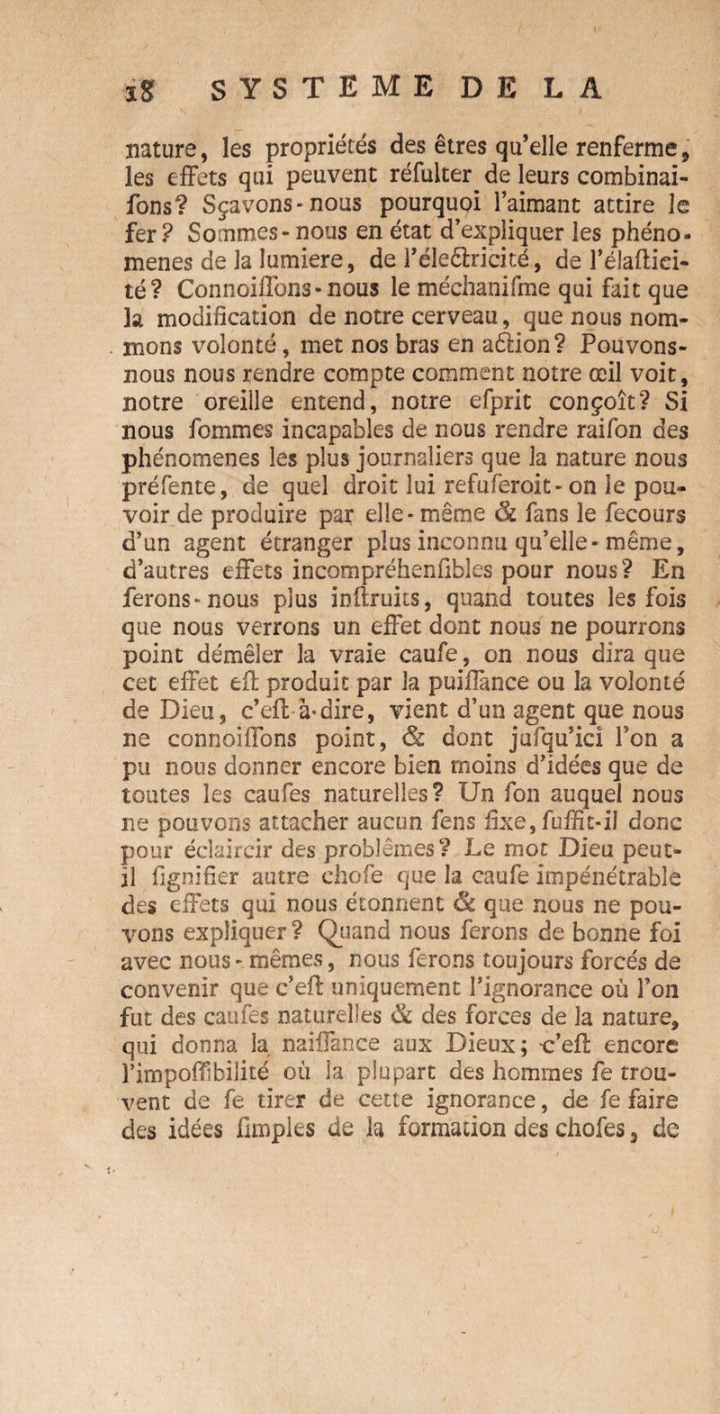 nature, les propriétés des êtres qu’elle renferme, les effets qui peuvent réfülter de leurs combinai- fons? Sçavons- nous pourquoi l’aimant attire le fer? Sommes-nous en état d’expliquer les phéno- menes de la lumière, de l’éleêlricité, de l’élafliei- té? Connoiffons-nous le méchanifme qui fait que la modification de notre cerveau, que nous nom¬ mons volonté, met nos bras en aéfion? Pouvons- nous nous rendre compte comment notre œil voit, notre oreille entend, notre efprit conçoit? Si nous fommes incapables de nous rendre raifon des phénomènes les plus journaliers que la nature nous préfente, de quel droit lui refuferoit-on le pou¬ voir de produire par elle-même & fans le fecours d’un agent étranger plus inconnu qu’elle-même, d’autres effets incompréhenfibles pour nous? En ferons-nous plus ioftruits, quand toutes les fois que nous verrons un effet dont nous ne pourrons point démêler la vraie caufe, on nous dira que cet effet effc produit par la puiffance ou la volonté de Dieu, c’efl à-dire, vient d’un agent que nous ne connoiffons point, & dont jufqu’icî Ton a pu nous donner encore bien moins d’idées que de toutes les caufes naturelles? Un fon auquel nous ne pouvons attacher aucun fens fixe, fuffit-il donc pour éclaircir des problèmes? Le mot Dieu peut- il fignifier autre ehofe que la caufe impénétrable des effets qui nous étonnent & que nous ne pou¬ vons expliquer ? Quand nous ferons de bonne foi avec nous - mêmes, nous ferons toujours forcés de convenir que c’efl: uniquement l’ignorance où l’on fut des caufes naturelles & des forces de la nature, qui donna la naiffance aux Dieux; c’efl encore î’impoffibilité où la plupart des hommes fe trou¬ vent de fe tirer de cette ignorance, de fe faire des idées fimpies de la formation des chofes, de