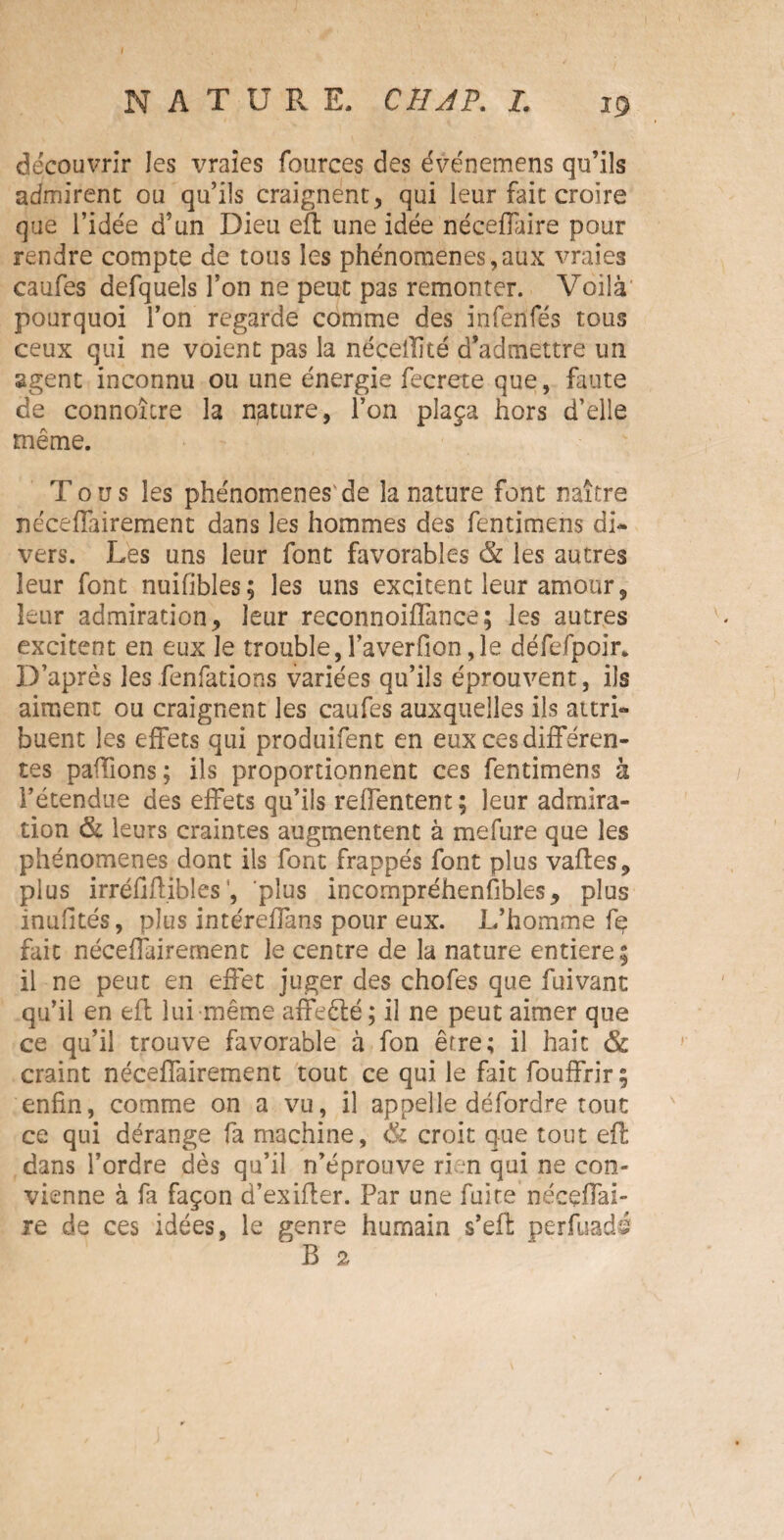 découvrir les vraies fources des événemens qu’ils admirent ou qu’ils craignent, qui leur fait croire que l’idée d’un Dieu eft une idée néceffaire pour rendre compte de tous les phénomènes,aux vraies caufes defquels l’on ne peut pas remonter. Voilà' pourquoi l’on regarde comme des infenfés tous ceux qui ne voient pas la néceilité d’admettre un agent inconnu ou une énergie fecrete que, faute de connoître la nature, l’on plaça hors d’elle même. Tous les phénomènes'de la nature font naître neceffairement dans les hommes des fentimens di¬ vers. Les uns leur font favorables & les autres leur font nuifibles; les uns excitent leur amour, leur admiration, leur reconnoiffance; les autres excitent en eux le trouble, l’averfion ,1e défefpoir. D’après les fenfations variées qu’ils éprouvent, ils aiment ou craignent les caufes auxquelles ils attri¬ buent les effets qui produifent en eux ces différen¬ tes paillons; ils proportionnent ces fentimens à l’étendue des effets qu’ils reffentent; leur admira¬ tion & leurs craintes augmentent à mefure que les phénomènes dont ils font frappés font plus vaftes, plus irréfiflibles’, plus incompréhensibles, plus inuütés, plus intéreffans pour eux. L’homme fe fait néceffairernent le centre de la nature entière; il ne peut en effet juger des chofes que fuivant qu’il en efl lui même affeêlé ; il ne peut aimer que ce qu’il trouve favorable à fon être; il hait & craint neceffairement tout ce qui le fait fouffrir ; enfin, comme on a vu, il appelle défordre tout ce qui dérange fa machine, <& croit que tout efl dans l’ordre dès qu’il n’éprouve rien qui ne con¬ vienne à fa façon d’exiffer. Par une fuite nécçffai- re de ces idées, le genre humain s’efi: perfuadé