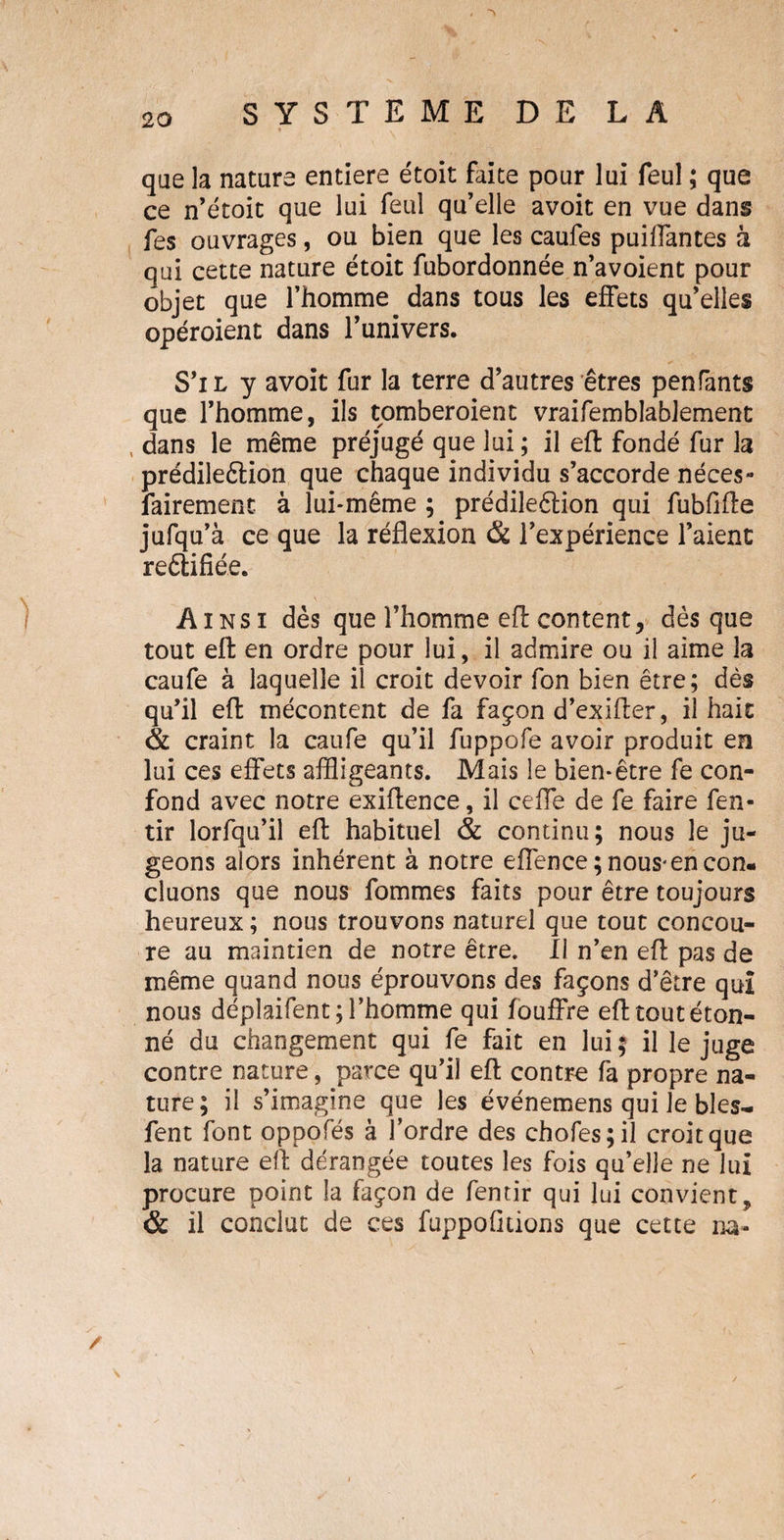 * . * ' que la nature entière étoit faite pour lui feul ; que ce n’étoit que lui feul qu’elle avoit en vue dans fes ouvrages, ou bien que les caufes puiffantes à qui cette nature étoit fubordonnée n’avoient pour objet que l’homme dans tous les effets qu’elles opéroient dans l’univers. S’il y avoit fur la terre d’autres êtres penfants que l’homme, ils tomberoient vraifemblablement , dans le même préjugé que lui ; il eft fondé fur la prédileêlion que chaque individu s’accorde néces¬ sairement à lui-même ; prédileêlion qui fubfifte jufqu’à ce que la réflexion & l’expérience l’aient reêlifiée. Ainsi dès que l’homme eft content, dès que tout eft en ordre pour lui, il admire ou il aime la caufe à laquelle il croit devoir fon bien être; dès qu’il eft mécontent de fa façon d’exifter, il hait & craint la caufe qu’il fuppofe avoir produit en lui ces effets affligeants. Mais le bien-être fe con¬ fond avec notre exiftence, il ceffe de fe faire fen- tir lorfqu’il eft habituel & continu; nous le ju¬ geons alors inhérent à notre effence ; nous-en con¬ cluons que nous fommes faits pour être toujours heureux ; nous trouvons naturel que tout concou¬ re au maintien de notre être. Il n’en eft pas de même quand nous éprouvons des façons d’être qui nous déplaifent; l’homme qui fouffre eft tout éton¬ né du changement qui fe fait en lui ; il le juge contre nature, parce qu’il eft contre fa propre na¬ ture; il s’imagine que les événemens qui le blés- fent font oppofés à l’ordre des chofes;il croit que la nature eft dérangée toutes les fois qu’elle ne lui procure point la façon de fentir qui lui convient9 & il conclut de ces fuppofitions que cette na«