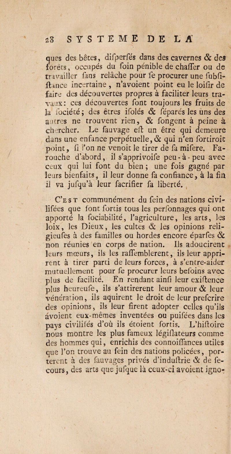ques des bêtes, difperfés dans des cavernes & des forêts, occupés du foin pénible de chaffer ou de travailler fans relâche pour fe procurer une fubfi- ftance incertaine , n’avoient point eu le loifir de faire des découvertes propres à faciliter leurs tra¬ vaux: ces découvertes font toujours les fruits de la fociété; des êtres ifolés & féparés les uns des autres ne trouvent rien, & fongent à peine à chercher. Le fauvage eft un être qui demeure dans une enfance perpétuelle, & qui n'en fortiroic point, fi fon ne venoit le tirer de fa mifere. Fa¬ rouche d’abord, il s’apprivoife peu - à - peu avec ceux qui lui font du bien ; une fois gagné par leurs bienfaits, il leur donne fa confiance, à la fin il va jufqu’à leur facrifier fa liberté. C’est communément du fein des nations civi- lifées que font fortis tous les perfonnages qui ont apporté la fociabilité, l’agriculture, les arts, les loix, les Dieux, les cultes & les opinions reli- gieufes à des familles ou hordes encore éparfes & non réunies en corps de nation. Us adoucirent leurs mœurs, ils les raffemblerent, ils leur appri¬ rent à tirer parti de leurs forces, à s’entre-aider mutuellement pour fe procurer leurs befoins avec plus de facilité. En rendant ainfi leur exiftence plus heureufe, ils s’attirèrent leur amour & leur vénération, ils aquirent le droit de leur prefcrire des opinions, ils leur firent adopter celles qu’ils avoient eux*mêmes inventées ou puifées dans les pays civilifés d’où ils étoient fortis. L’hiftoire nous montre les plus fameux légiflateurs comme des hommes qui, enrichis des connoiffances utiles que l’on trouve au fein des nations policées, por¬ tèrent à des fauvages privés d’induftrie & de fe- cours, des arts que jufque là ceux-ci avoient igno-