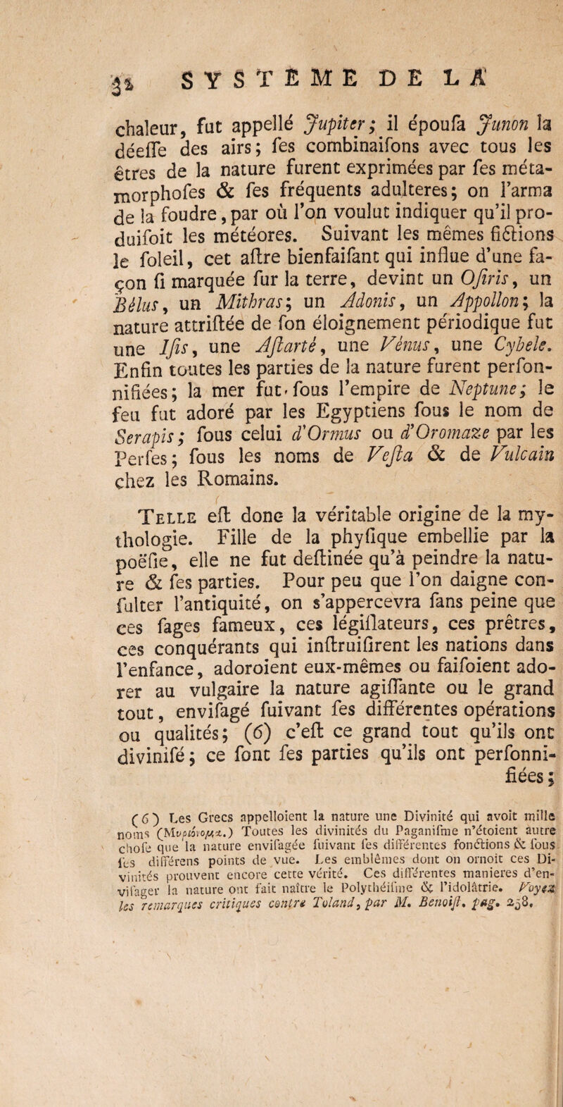 chaleur, fut appelle Jupiter ; il époufa Junon la déefle des airs; fes combinaifons avec tous les êtres de la nature furent exprimées par fes méta- morphofes & fes fréquents adultérés; on Farina de la foudre, par où Fon voulut indiquer qu’il pro- duifoit les météores. Suivant les mêmes fixions le foleil, cet aftre bienfaifant qui influe d’une fa¬ çon fi marquée fur la terre, devint un O fins, un B élus, un Mithras; un Adonis, un Appollon; la nature attriftée de fon éloignement périodique fut une IfiSy une Aftartè, une Vénus, une Cybele. Enfin toutes les parties de la nature furent perfon- nifiées; la mer fut» fous l’empire de Neptune; le feu fut adoré par les Egyptiens fous le nom de Serapis; fous celui d'Ormus ou d’Oromaze par les Perfes; fous les noms de Vefita & de Vulcain chez les Romains. Telle eft donc- la véritable origine de la my¬ thologie. Fille de la phyfique embellie par la poëfie, elle ne fut deftinée qu’à peindre la natu¬ re & fes parties. Pour peu que Fon daigne con- fulter l’antiquité, on s’appercevra fans peine que ces fages fameux, ces légiflateurs, ces prêtres, ces conquérants qui inftruifirent les nations dans Fenfance, adoroient eux-mêmes ou faifoient ado¬ rer au vulgaire la nature agiffante ou le grand tout, envifagé fuivant fes différentes opérations ou qualités; (6) c’eft ce grand tout qu’ils ont divinifé; ce font fes parties qu’ils ont perfonni- fiées; (6) Les Grecs appelaient la nature une Divinité qui avoït mille noms (Mwioio^ï.) Toutes les divinités du Paganifme n’étoient autre chofe que la nature envifagée fuivant fes différentes fonctions & fous lés différons points de vue. Les emblèmes dont on ornoit ces Di¬ vinités prouvent encore cette vérité. Ces différentes maniérés d’en- vifager la nature ont fait naître le Polythéifme & l’idolâtrie. Voyez Us remarques critiques centra Toland, par M, Beuoijh pfig» 258,