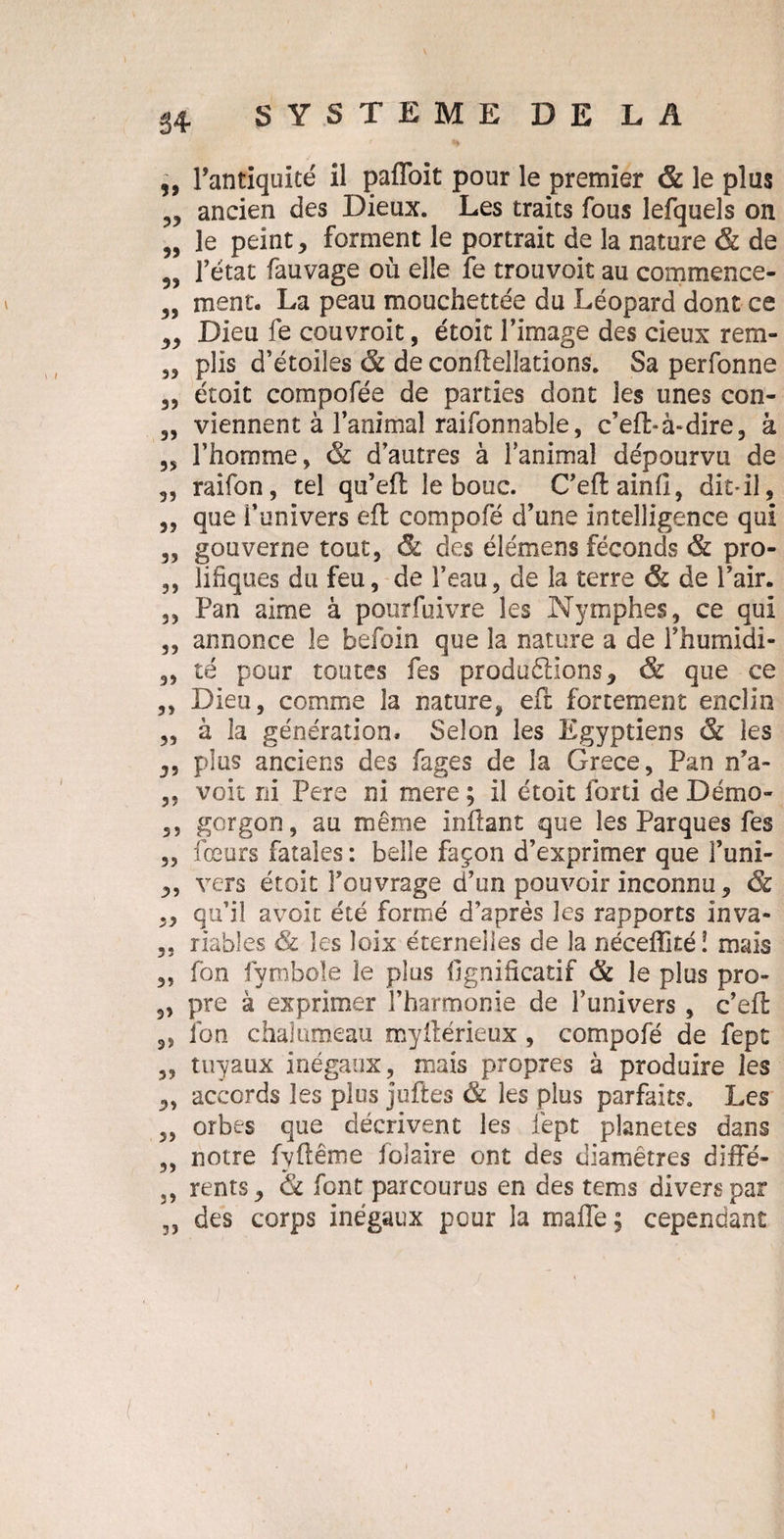 99 99 99 99 99 99 99 99 99 99 99 99 99 99 39 39 99 99 93 39 93 39 99 39 39 39 99 99 99 3? 99 99 99 99 33 l’antiquité il pafloit pour le premier & le plus ancien des Dieux. Les traits fous lefquels on le peint , forment le portrait de la nature & de l’état fauvage où elle fe trouvoit au commence¬ ment. La peau mouchettée du Léopard dont ce Dieu fe couvroit, étoit l’image des cieux rem¬ plis d’étoiles & de conffellations. Sa perfonne étoit compofée de parties dont les unes con¬ viennent à l’animal raifonnable, c’eft-à-dire, â l’homme, & d’autres à l’animal dépourvu de raifon, tel qu’efl le bouc. C’eftainfi, dit-il, que l’univers eft compofé d’une intelligence qui gouverne tout, & des élémens féconds & pro¬ lifiques du feu, de l’eau, de la terre & de l’air. Pan aime à pourfuivre les Nymphes, ce qui annonce le befoin que la nature a de l’humidi¬ té pour toutes fes produétions, & que ce Dieu, comme la nature, eft fortement enclin à la génération. Selon les Egyptiens & les plus anciens des fages de la Grece, Pan n’a- voit ni Pere ni mere ; il étoit forti de Démo» gorgon, au même inftant que les Parques fes fceurs fatales : belle façon d’exprimer que l’uni¬ vers étoit l’ouvrage d’un pouvoir inconnu, & qu’il avoir été formé d’après les rapports inva¬ riables & les loix éternelles de la néceflité! mais fon fymbole îe plus lignificatif & le plus pro¬ pre à exprimer l’harmonie de l’univers , c’eft lbn chalumeau myilérieux, compofé de fept tuyaux inégaux, mais propres à produire les accords les plus juftes & les plus parfaits. Les orbes que décrivent les fept planètes dans notre fyflême foîaire ont des diamètres diffé¬ rents y & font parcourus en des tems divers par des corps inégaux pour la malfe; cependant