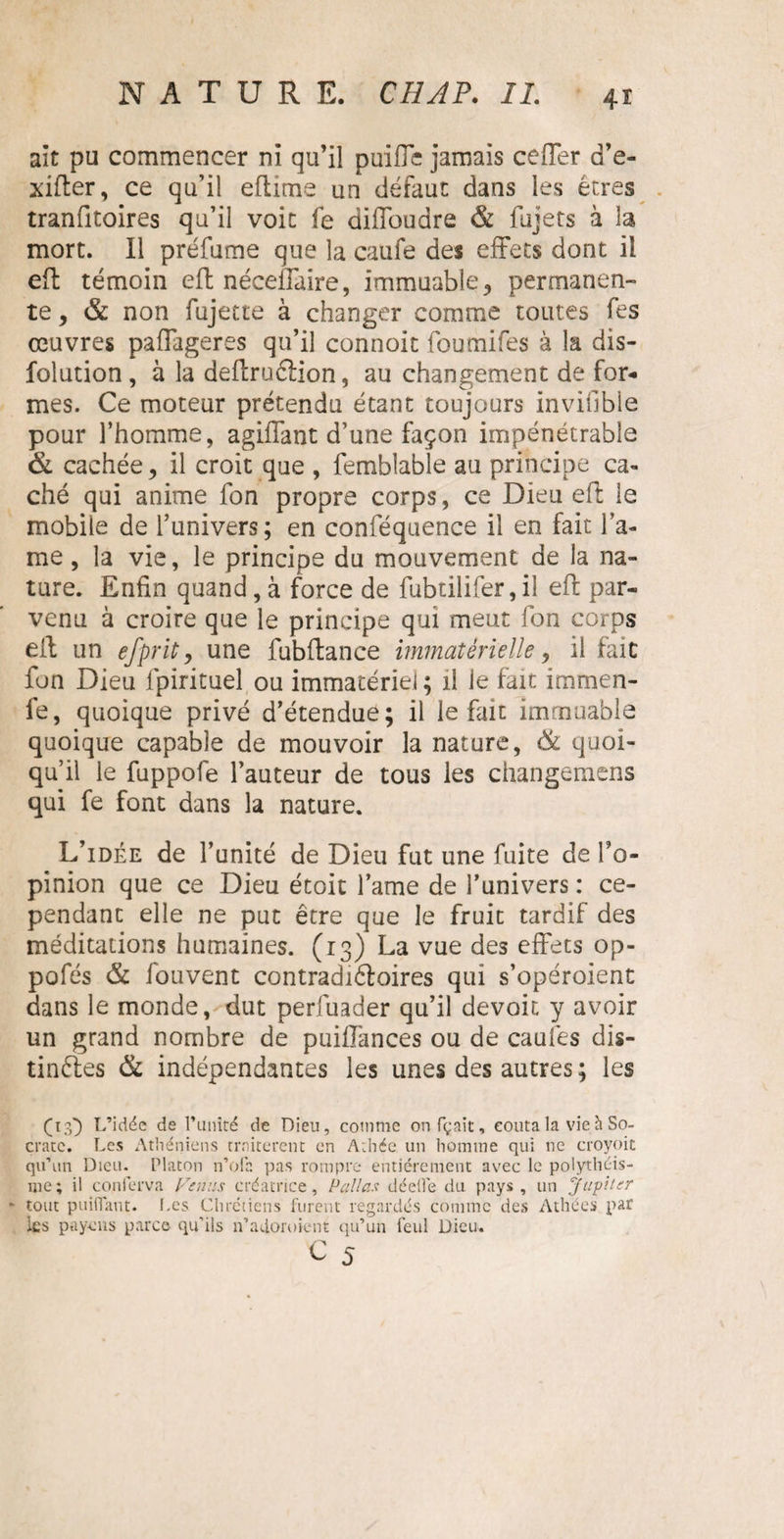 4ï ait pu commencer ni qu’il puiffe jamais ceffer d’e- xifter, ce qu’il eftime un défaut dans les êtres tranfitoires qu’il voit fe diffoudre & fujets à la mort. Il préfume que la caufe des effets dont il eft témoin eft néceffaire, immuable 3 permanen¬ te, & non fujette à changer comme toutes fes œuvres paffageres qu’il connoit foumifes à la dis- folution , à la deftruéiion, au changement de for¬ mes. Ce moteur prétendu étant toujours inviilble pour l’homme, agiffant d’une façon impénétrable & cachée, il croit que , femblable au principe ca¬ ché qui anime fon propre corps, ce Dieu eft le mobile de l’univers; en conféquence il en fait la¬ me , la vie, le principe du mouvement de la na¬ ture. Enfin quand, à force de fubtilifer, il eft par¬ venu à croire que le principe qui meut fon corps eft un efprit y une fubftance immatérielle, il fait fon Dieu lpirituel ou immatériel ; il ie fait immen- fe, quoique privé d’étendue; il le fait immuable quoique capable de mouvoir la nature, & quoi¬ qu’il le fuppofe l’auteur de tous les changemens qui fe font dans la nature. L’idée de l’unité de Dieu fut une fuite de To- pinion que ce Dieu étoit famé de l’univers : ce¬ pendant elle ne put être que le fruit tardif des méditations humaines. (13) La vue des effets op- pofés & iouvent contradiéloires qui s’opéroient dans le monde, dut perfuader qu’il devoit y avoir un grand nombre de puiflances ou de caufes dis¬ tinctes & indépendantes les unes des autres ; les (13') L’idée de l’unité de Dieu, comme onfçait, coûta la vie h So¬ crate. Les Athéniens traitèrent en Athée un homme qui ne croyoit qu’un Dieu. Platon n’ofa pas rompre entièrement avec le polythéis¬ me; il conierva Venus créatrice, P allas déelîè du pays, un Jupiter - tout paillant. Les Chrétiens furent regardés comme des Athées par les p a yen s parce qu’ils n’adoroient qu’un feul Dieu.