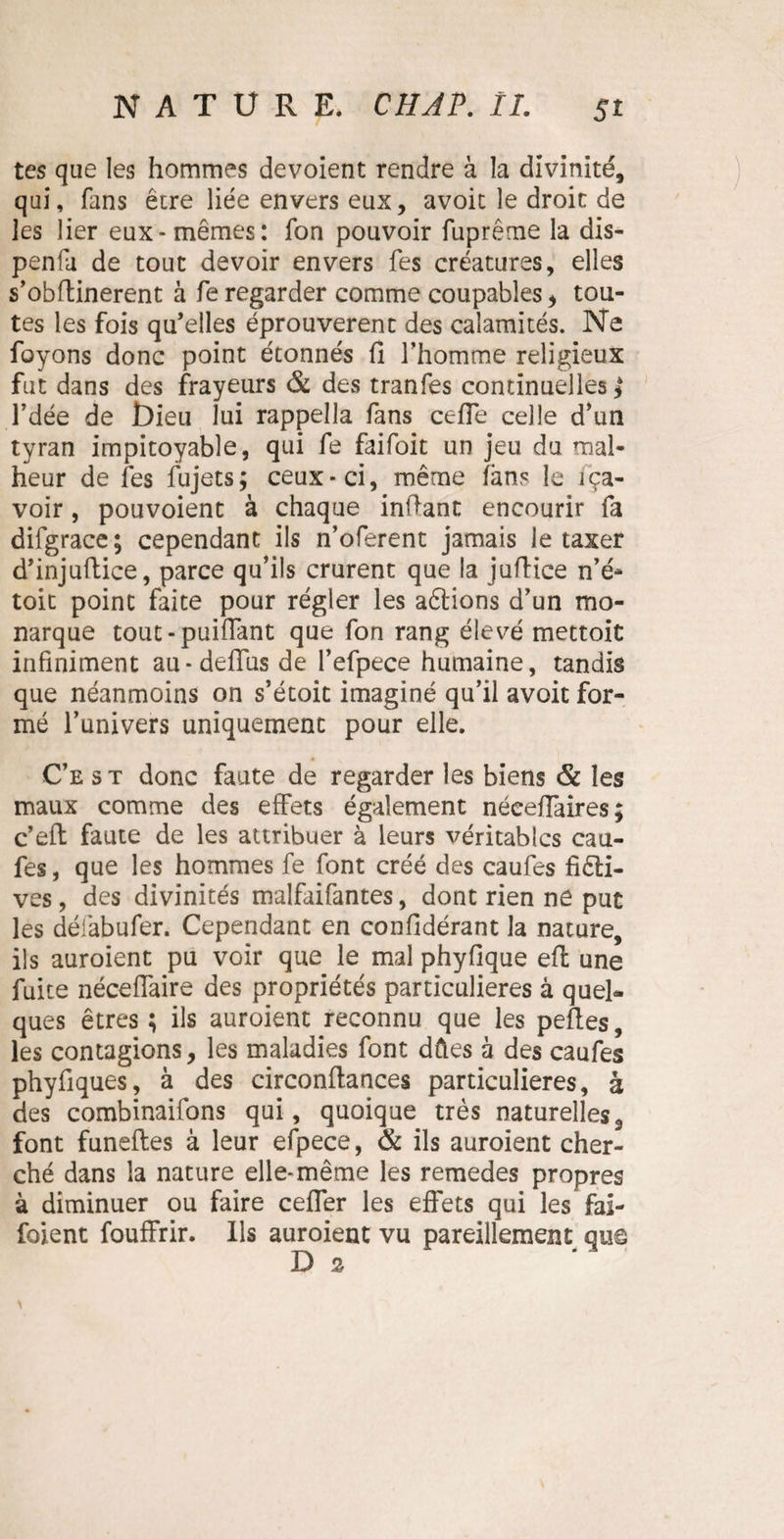 tes que les hommes dévoient rendre à la divinité, qui, fans être liée envers eux, avoit le droit de les lier eux-mêmes: fon pouvoir fuprême la dis- penfa de tout devoir envers fes créatures, elles s’obftinerent à feregarder comme coupables, tou¬ tes les fois qu’elles éprouvèrent des calamités. Ne foyons donc point étonnés fi l’homme religieux fut dans des frayeurs & des tranfes continuelles* l’dée de t)ieu lui rappeîla fans celle celle d’un tyran impitoyable, qui fe faifoit un jeu du mal¬ heur de fes fujets; ceux-ci, même fans le iça- voir, pouvoient à chaque infiant encourir fa difgrace; cependant ils n’oferent jamais le taxer d’injuflice, parce qu’ils crurent que la jufiice n’é- toit point faite pour régler les aftions d’un mo¬ narque tout - puiflant que fon rang élevé mettoit infiniment au-deflus de l’efpece humaine, tandis que néanmoins on s’étoit imaginé qu’il avoit for¬ mé l’univers uniquement pour elle. Ce s t donc faute de regarder les biens & les maux comme des effets également néeefiaires; c’eft faute de les attribuer à leurs véritables cau- fes, que les hommes fe font créé des caufes fiêli- ves, des divinités malfaifantes, dont rien ne put les défabufer. Cependant en confidérant la nature, ils auroient pu voir que le mal phyfique eft une fuite néceffaire des propriétés particulières à quel¬ ques êtres ; ils auroient reconnu que les pefies, les contagions, les maladies font dûes à des caufes phyfiques, à des circonfiances particulières, à des combinaifons qui, quoique très naturelles 3 font funefles à leur efpece, & ils auroient cher¬ ché dans la nature elle-même les remedes propres à diminuer ou faire cefler les effets qui les fai- foient fouffrir. Ils auroient vu pareillement que D 2