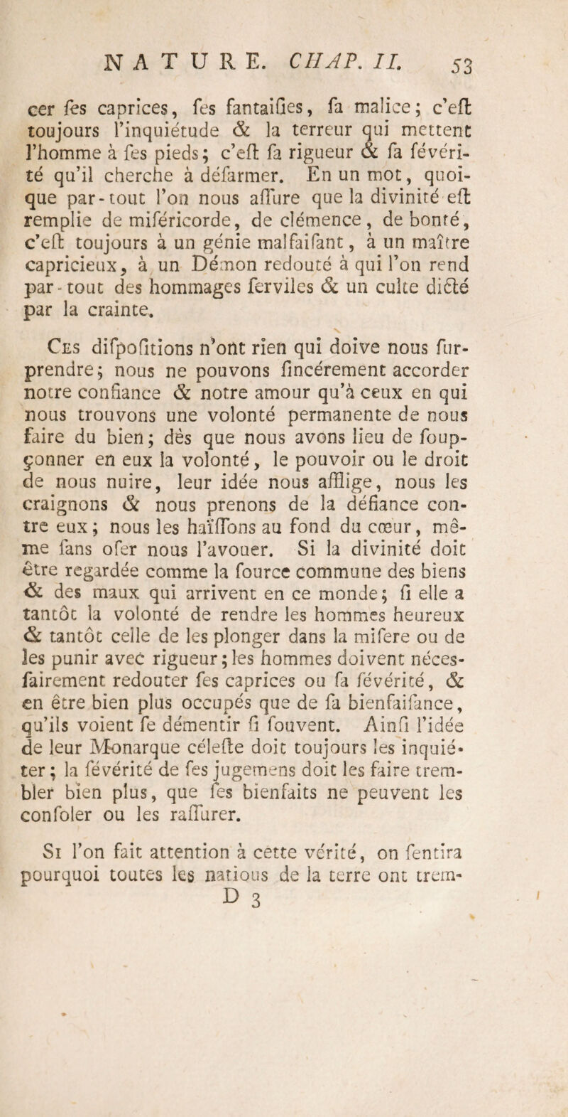 cer fes caprices, fes fantaifies, fa malice; c’eft toujours Tinquiétude & la terreur qui mettent l’homme à fes pieds; c’eft fa rigueur <x fa févéri¬ té qu’il cherche à défarmer. En un mot, quoi¬ que par-tout l’on nous allure que la divinité eft remplie de miféricorde, de clémence, de bonté, c’eft toujours à un génie malfaifant, à un maître capricieux, à un Démon redouté à qui l’on rend par - tout des hommages ferviles & un culte diêlé par la crainte. Ces difpofitions n’ont rien qui doive nous fur- prendre; nous ne pouvons fincérement accorder notre confiance & notre amour qu’à ceux en qui nous trouvons une volonté permanente de nous faire du bien; dès que nous avons lieu de foup- çonner en eux la volonté, le pouvoir ou le droit de nous nuire, leur idée nous afflige, nous les craignons & nous prenons de la défiance con¬ tre eux; nous les haïffons au fond du cœur, mê¬ me fans ofer nous l’avouer. Si la divinité doit être regardée comme la fource commune des biens des maux qui arrivent en ce monde; fi elle a tantôt la volonté de rendre les hommes heureux & tantôt celle de les plonger dans la mifere ou de les punir avec rigueur;les hommes doivent néces¬ sairement redouter fes caprices ou fa févérité, & en être bien plus occupés que de fa bienfaifance, qu’ils voient fe démentir fi fouvent. Ainfi l’idée de leur Monarque célefte doit toujours les inquié¬ ter ; la févérité de fes jugemens doit les faire trem¬ bler bien plus, que fes bienfaits ne peuvent les confoler ou les rafiîirer. Si l’on fait attention à cette vérité, on fendra pourquoi toutes les natious de la terre ont trém¬ ie 3