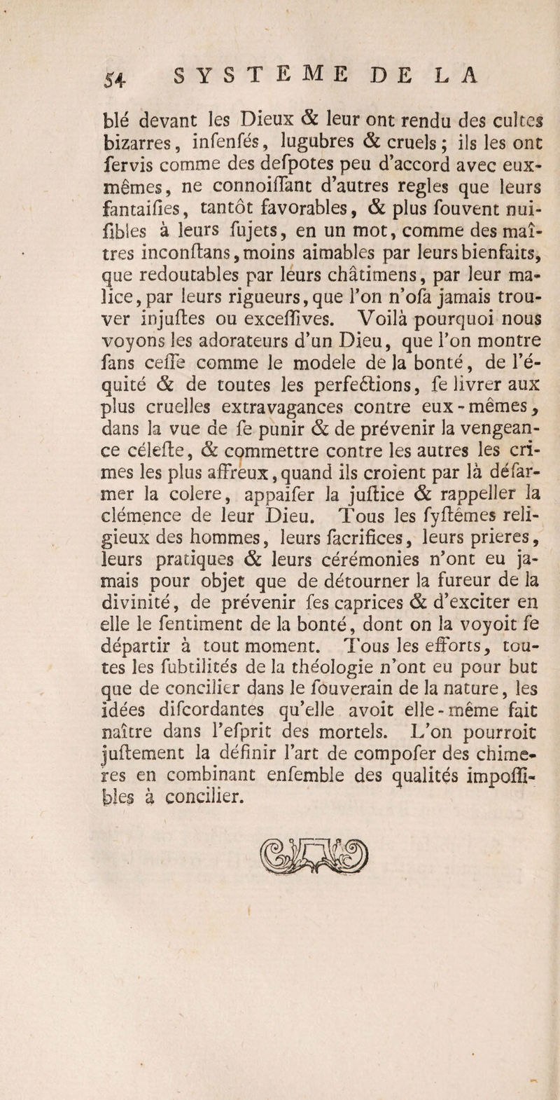 blé devant les Dieux & leur ont rendu des cultes bizarres, infenfés, lugubres & cruels; ils les ont fervis comme des defpotes peu d’accord avec eux- mêmes, ne connoiffant d’autres réglés que leurs fantaifies, tantôt favorables, & plus fouvent nui- fibies à leurs fujets, en un mot, comme des maî¬ tres inconftans, moins aimables par leurs bienfaits, que redoutables par leurs châtimens, par leur ma¬ lice, par leurs rigueurs,que l’on n’ofa jamais trou¬ ver iojuftes ou exceffives. Voilà pourquoi nous voyons les adorateurs d’un Dieu, que l’on montre fans ceffe comme le modèle de la bonté, de l’é¬ quité & de toutes les perfeêlions, fe livrer aux plus cruelles extravagances contre eux-mêmes, dans la vue de fe punir & de prévenir la vengean¬ ce célefte, & commettre contre les autres les cri¬ mes les plus affreux, quand ils croient par là défar- mer la colere, appaifer la juflice & rappeller la clémence de leur Dieu. Tous les fyflémes reli¬ gieux des hommes, leurs facrifices, leurs prières, leurs pratiques & leurs cérémonies n’ont eu ja¬ mais pour objet que de détourner la fureur de la divinité, de prévenir fes caprices & d’exciter en elle le fentiment de la bonté, dont on la voyoit fe départir à tout moment. Tous les efforts, tou¬ tes les fubtilités de la théologie n’ont eu pour but que de concilier dans le fouverain de la nature, les idées difeordantes qu’elle avoit elle-même fait naître dans l’efprit des mortels. L’on pourroit juflement la définir l’art de compofer des chimè¬ res en combinant enfemble des qualités impofli- bies à concilier.