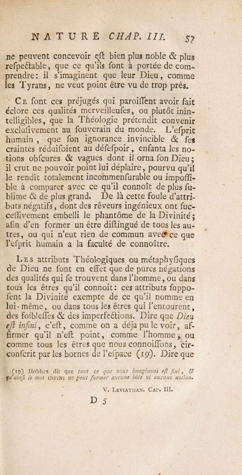 t NATURE CHAP. III. 57 ne peuvent concevoir efl bien plus noble & plus refpeftable, que ce qu’ils font à portée de com¬ prendre: il s’imaginent que leur Dieu, comme les Tyrans, ne veut point être vu de trop près. Ce font ces préjugés qui paroifîent avoir fait éclore ces qualités merveilleufes, ou plutôt inin¬ telligibles, que la Théologie prétendit convenir exclufivement au fouverain du monde. L’efprit humain , que fon ignorance invincible & fes craintes réduifoient au défefpoir, enfanta les no¬ tions obfcures & vagues dont il orna fon Dieu ; il crut ne pouvoir point lui déplaire, pourvu qu’il le rendît totalement incommenfurable ou impoffi- ble à comparer avec ce qu’il connoît de plus fu- blime & de plus grand. De là cette foule d’attri¬ buts négatifs, dont des rêveurs ingénieux ont fuc- celïivement embelli le phantôme de la Divinité; afin d’en former un être diftingué de tous les au¬ tres, ou qui n’eut rien de commun avecrce que l’efprit humain a la faculté de connoître. Les attributs Théologiques ou métaphyfiques de Dieu ne font en effet que de pures négations des qualités qui fe trouvent dans l’homme, ou dans tous les êtres qu’il connoit: ces attributs fuppo- fent la Divinité exempte de ce qu’il nomme en lui - même, ou dans tous les êtres qui l’entourent, des foiblefles & des imperfections. Dire que Dieu efi infini, c’eft, comme on a déjà pu le voir, af¬ firmer qu’il n’eft point, comme l’homme, ou comme tous les êtres que nous connoiffons, cir- confcrit par les bornes de i’eipace (19’). Dire que (19) Hobbes dit que tout ce que nous Imaginons efl fini, c? eu alnfl le mot infini ne peut former aucune idée ni aucune notion. V. Leviathan. Caf. III.