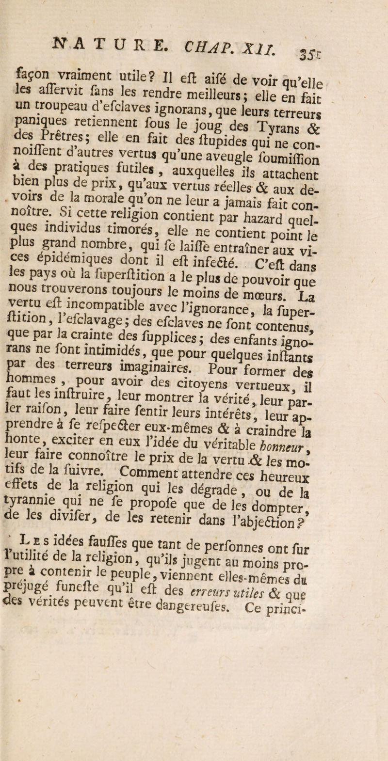 35r façon vraiment utile? Il eft aifé de voir qu’elle les aflervit .ans les rendre meilleurs ; elle en fait un troupeau d’efclaves ignorans,que leurs terreurs paniques retiennent fous le joug des Tyrans & des Pretres; elle en fait des Rapides qui ne conî noiffent d autres vertus qu’une aveugle foumiffion d_ * Pra“<3ue? fu£llf* , auxquelles ils attachent bien plus de prix, qu aux vertus réelles & aux de- voirs de la morale qu’on ne leur a jamais fait con- nonre. Si cette religion contient par hazard quel¬ ques individus timorés, elle ne contient point le plus grand nombre qui fe lalfTe entraîner aux vi¬ ces epidemiques dont il eft infedlé. C’eft dans les pays ou la fuperftition a le plus de pouvoir que vermCSUyer0nS ,e m°inS de mœu«- Ta fti yUn1vDrCrPatlb e av^c 1 ignorance, la fuper¬ ftition , 1 eiclavage ; des efclaves ne font contenus que par la crainte des fupplices ; des enfants igno- rans ne ;ont intimides, que pour quelques inftants par des terreurs imaginaires. Pour former des hommes pour avoir des citoyens vertueux, il faut les inftruire, leur montrer la vérité, leur par¬ ler raifon, leur faire fentir leurs intérêts leur ap¬ prendre a fe refpeâer eux-mêmes & à craindre la honte, exciter en eux l’idée du véritable honneur, /a\rerconnoUre ,e Prix de la vertu & les mo- rffjf a -Cott,m.ent a££^re ces heureux effets de la religion qui les dégrade, ou de la tyrannie qui ne fe propofe que de les dompter, de les divifer, de les retenir dans l’abjeêlion? r,S !idefS far^es que tarit de Perfonnes ont fur 1 utilité de la religion, qu’ils jugent au moins pro¬ pre a contenir le peuple, viennent elles-mêmes du préjugé funefte qu il eft des erreurs utiles & que des ventés peuvent etre dangereufes. Ce princi-