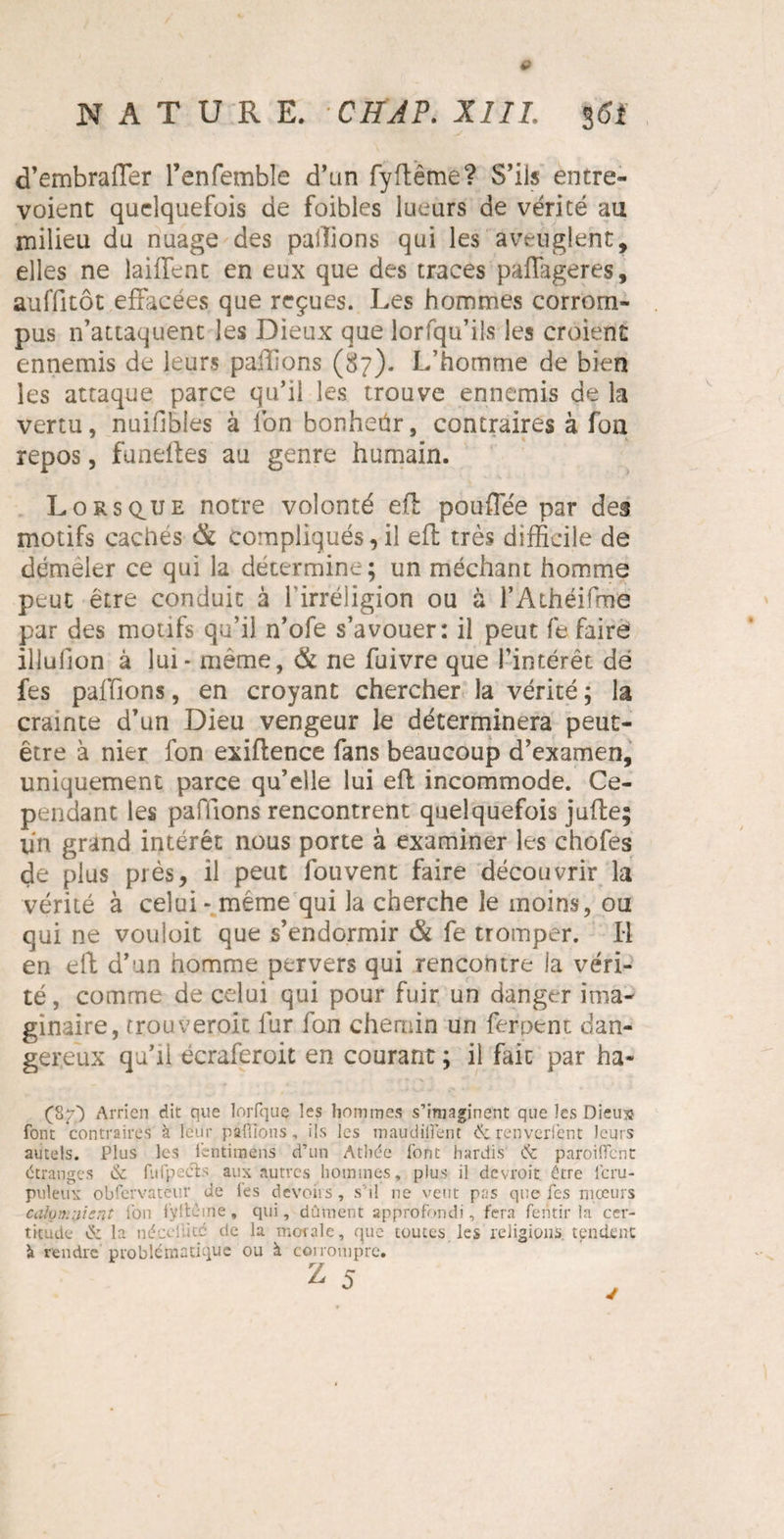 d’embraffer l’enfemble d’an fyftême? S’ils entre¬ voient quelquefois de foibles lueurs de vérité au milieu du nuage des pallions qui les aveuglent, elles ne laiffenc en eux que des traces paflageres, auffitôt effacées que reçues. Les hommes corrom¬ pus n’attaquent les Dieux que lorfqu’ils les croient ennemis de leurs pallions (87). L’homme de bien les attaque parce qu’il les trouve ennemis de la vertu, nuifibies à Ion bonheür, contraires à fon repos, funefles au genre humain. Lorsque notre volonté efl pouffée par des motifs cachés & compliqués, il eft très difficile de démêler ce qui la détermine; un méchant homme peut être conduit à l’irréligion ou à rAthéifroe par des motifs qu’il n’ofe s’avouer: il peut fe faire illullon à lui* même, Ôt ne fuivre que l’intérêt dé fes paffions, en croyant chercher la vérité ; la crainte d’un Dieu vengeur le déterminera peut- être à nier fon exiflence fans beaucoup d’examen, uniquement parce qu’elle lui efl incommode. Ce¬ pendant les paffions rencontrent quelquefois jufte; un grand intérêt nous porte à examiner les chofes de plus près, il peut fou vent faire découvrir la vérité à celui* même qui la cherche le moins, ou qui ne vouloit que s’endormir & fe tromper. Il en eft d’un homme pervers qui rencontre la véri¬ té, comme de celui qui pour fuir un danger ima¬ ginaire, trouverait fur fon chemin un ferpent dan¬ gereux qu’il écraferoit en courant ; il fait par ha- (87P Arrien die que lorfquç les hommes s’imaginent que les Dieux font contraires à leur paffions, ils les maudilîent & renverfent leurs autels. Plus les l'entimens d’un Athée l'ont hardis & paroiffent étranges & fufpecls aux autres hommes, plus il devroit être lcru- puleux obfcrvateur de l'es devoirs , s’il ne veut pas que fes mœurs cafom vient l’on l'yltèine, qui, dûment approfondi, fera fentir la cer¬ titude C5: la nécdlitd de la morale, que toutes les religions, tendent à rendre problématique ou à corrompre. z 5 J