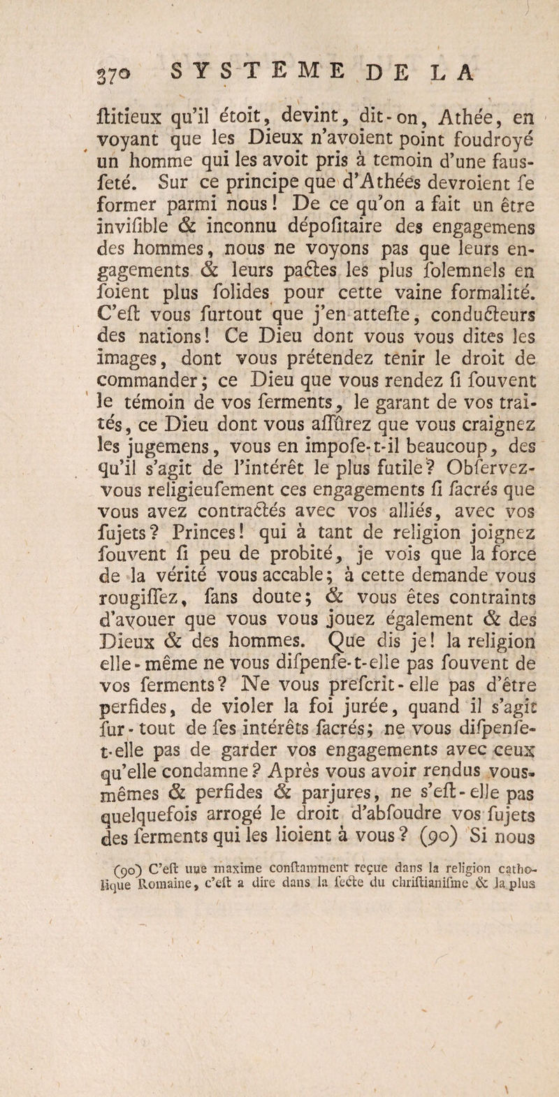 ftitieux qu’il étoit, devint, dit-on, Athée, en voyant que les Dieux n’avoient point foudroyé un homme qui les avoit pris à témoin d’une faus- feté. Sur ce principe que d’Athées devroient fe former parmi nous ! De ce qu’on a fait un être invifible & inconnu dépofitaire des engagemens des hommes, nous ne voyons pas que leurs en¬ gagements & leurs paétes les plus folemnels en foient plus folides pour cette vaine formalité. C’eft vous furtout que j’en attelle, conduéleurs des nations! Ce Dieu dont vous vous dites les images, dont vous prétendez tenir le droit de commander ; ce Dieu que vous rendez fi fouvent îe témoin de vos ferments, le garant de vos trai¬ tés , ce Dieu dont vous affûrez que vous craignez les jugemens, vous en impofe-t-il beaucoup, des qu’il s’agit de l’intérêt le plus futile? Obfervez- vous religieufement ces engagements fi facrés que vous avez contractés avec vos alliés, avec vos fujets? Princes! qui à tant de religion joignez fouvent fi peu de probité, je vois que la force de la vérité vous accable; à cette demande vous rougiflez, fans doute; ëc vous êtes contraints d’ayouer que vous vous jouez également & des Dieux & des hommes. Que dis je ! la religion elle-même ne vous difpenfe-t-elle pas fouvent de vos ferments? Ne vous prefcrit-elle pas d’être perfides, de violer la foi jurée, quand il s’agit fur - tout de fes intérêts facrés; ne vous difpenfe- t-elle pas de garder vos engagements avec ceux qu’elle condamne ? Après vous avoir rendus vous- mêmes & perfides ôc parjures, ne s’eft-elle pas quelquefois arrogé le droit d’abfoudre vos fujets des ferments qui les lioient à vous ? (90) Si nous (90) C’eft une maxime conftamment reçue dans la religion catho¬ lique Romaine, c’eft a dire dans la fedte du chriftianifme & la plus \