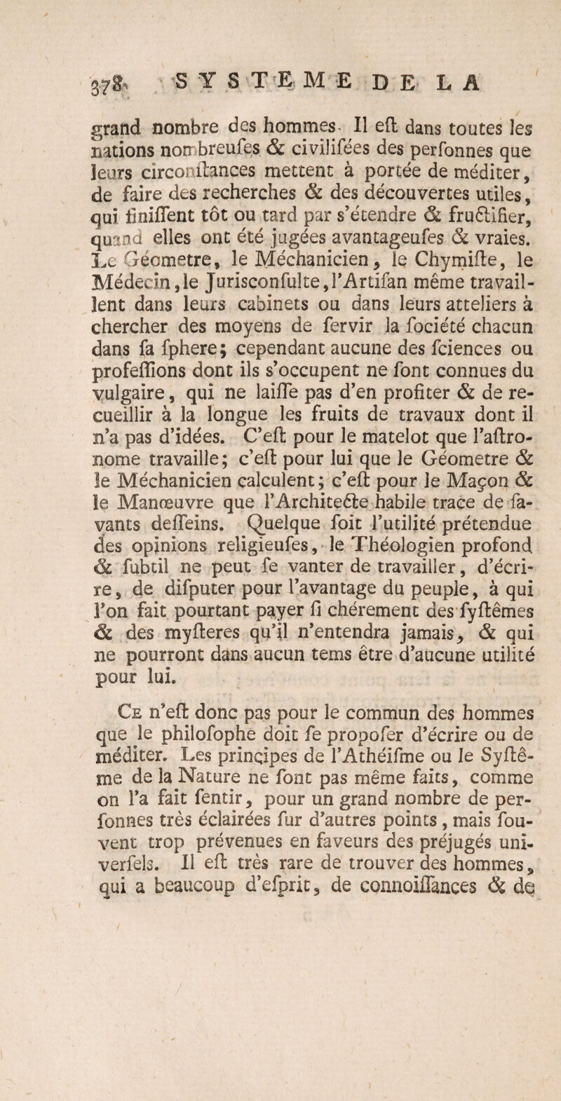 37& S Y S T E ME DE LA grand nombre des hommes II eft dans toutes les nations non breufes & civiîifées des perfonnes que leurs circonilances mettent à portée de méditer, de faire des recherches & des découvertes utiles, qui Unifient tôt ou tard par s’étendre & fruêlifier, quand elles ont été jugées avantageufes & vraies. Le Géomètre, le Méchanicien, le Chymifle, le Médecin,le Jurisconfulte,l’Artifan même travail¬ lent dans leurs cabinets ou dans leurs atteliers à chercher des moyens de fervir la fociété chacun dans fa fphere; cependant aucune des fciences ou profeflions dont ils s’occupent ne font connues du vulgaire, qui ne laifle pas d’en profiter & de re¬ cueillir à la longue les fruits de travaux dont il n’a pas d’idées. C’efl: pour le matelot que î’aftro- nome travaille; c’efl; pour lui que le Géomètre & le Méchanicien calculent; c’efl: pour je Maçon & le Manœuvre que FArchiteêie habile trace de la¬ vants deflfeins. Quelque foit Futilité prétendue des opinions religieufes, le Théologien profond & fubtil ne peut fe vanter de travailler, d’écri¬ re , de difputer pour l’avantage du peuple, à qui Ton fait pourtant payer fi chèrement des fyftêmes & des myfteres qu’il n’entendra jamais,, & qui ne pourront dans aucun tems être d’aucune utilité pour lui. Ce n’efi: donc pas pour le commun des hommes que le philofophe doit fe propofer d’écrire ou de méditer. Les principes de FAthéifme ou le Syftê- me de la Nature ne font pas même faits, comme on Fa fait fentir, pour un grand nombre de per¬ fonnes très éclairées fur d’autres points, mais fou- vent trop prévenues en faveurs des préjugés uni- verfels. Il effc très rare de trouver des hommes, qui a beaucoup d’efprit, de connoiflances & de