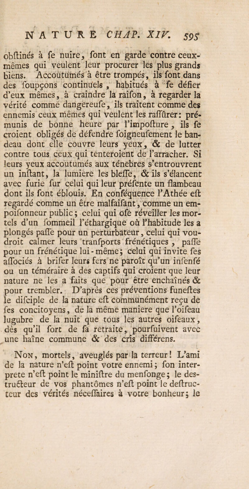 obftinés à fe nuire, font en garde contre ceux- mêmes qui veulent leur procurer les plus grands biens. Accoutumés à être trompés, ils font dans des foupçons continuels , habitués à fe défier d’eux mêmes, à craindre la raifon, à regarder la vérité comme dangereufe, ils traitent comme des ennemis ceux mêmes qui veulent les raffûrer: pré¬ munis de bonne heure par l’impofture , ils fe croient obligés de défendre foigneufement le ban¬ deau dont elle couvre leurs yeux, & de lutter contre tous ceux qui tenteroient de l’arracher. Si leurs yeux accoutumés aux ténèbres s’entrouvrent un inftant, la lumière les blefle, & ils s’élancent avec furie fur celui qui leur préfente un flambeau dont ils font éblouis. En conféquence l’Athée eft regardé comme un être malfaifânt, comme un em¬ poisonneur public; celui qui ofe réveiller les mor¬ tels d’un fommeil l’éthargique où l’habitude les a plongés pafîe pour un perturbateur, celui qui vou¬ drait calmer leurs tranfports frénétiques , paffe pour un frénétique lui-même; celui qui invite fes affociés à brifer leurs fers ne paraît qu’un infenfé ou un téméraire à des captifs qui croient que leur nature ne les a faits que pour être enchaînés & pour trembler. D’après ces préventions funeftes le difciple de la nature efl: communément reçu de fes concitoyens, de la même maniéré que l’oifeau lugubre de la nuit que tous les autres oifeaux, dès qu’il fort de fa retraite, pourfuivent avec une haîne commune & des cris différens. Non, mortels, aveuglés par la terreur! L’ami de la nature n’efl point votre ennemi ; fon inter¬ prète n’eft point le miniftre du menfonge; le des- truêleur de vos phantômes n’efl: point le deftruc- teur des vérités néceflaires à votre bonheur; le