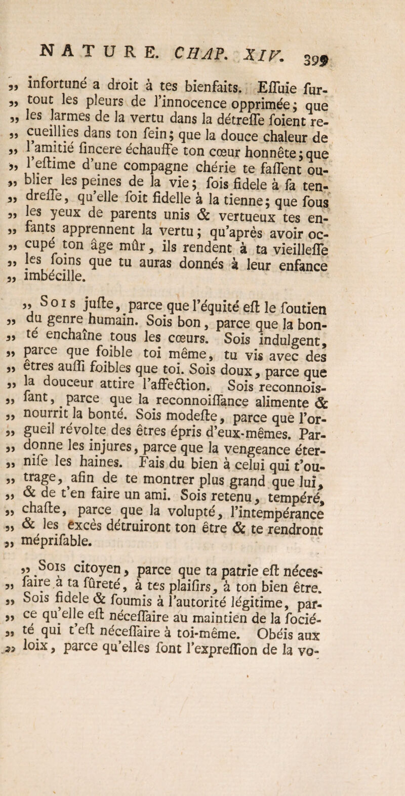 „ infortuné a droit à tes bienfaits. Efluie fur- tout les pleurs de l’innocence opprimée ; que „ les larmes de la vertu dans la détreffe foient re- „ cueillies dans ton fein; que la douce chaleur de 99 fincere échauffe ton cœur honnête ;que „ 1 eitime d une compagne chérie te faffent ou- ” bJie]Lles Peines d? ]a vie ; fois fidele à fa ten- ,, drelîe, qu elle foie fidelle à la tienne; que fous „ les yeux de parents unis & vertueux tes en- fants apprennent la vertu ; qu’après avoir oc- 5) cupé ton âge mûr, ils rendent à ta vieilleffe a, les foins que tu auras donnés à leur enfance 3, îmbécille. 33 Sois jufte, ^ parce que l’équité eft le foutïen 33 du genre^humain. Sois bon, parce que la bon- 33 te enchaîne tous les cœurs. Sois indulgent, „ parce que foible toi même, tu vis avec des 33 êtres auffi foibles que toi. Sois doux, parce que 33 la douceur attire l’affeélion. Sois reconnois- 3, Tant, . parce que la reconnoifîance alimente & 3, nourrit la bonté. Sois modefte, parce que l’or- „ gueil révolte des êtres épris d’eux-mêmes. Par- 3, donne les injures, parce que la vengeance éter- 3, nife les haines, fais du bien à celui qui t’ou- 53 trage, ^afin de te montrer plus grand que lui, „ & de t’en faire un ami. Sois retenu, tempéré, „ chaffce, parce que la volupté, l’intempérance 33 & les exces détruiront ton être & te rendront „ méprifable. ,3 Sois citoyen, parce que ta patrie eft néces- „ mire,a ta fûreté, à tes plaifirs, à ton bien être. „ Sois fidele & fournis à l’autorité légitime, par- 3, ce qu elle eft néceffaire au maintien de la focié- „ té qui t e(t néceffaire à toi-même. Obéis aux ioix, parce qu’elles font l’expreflïon de la vo-