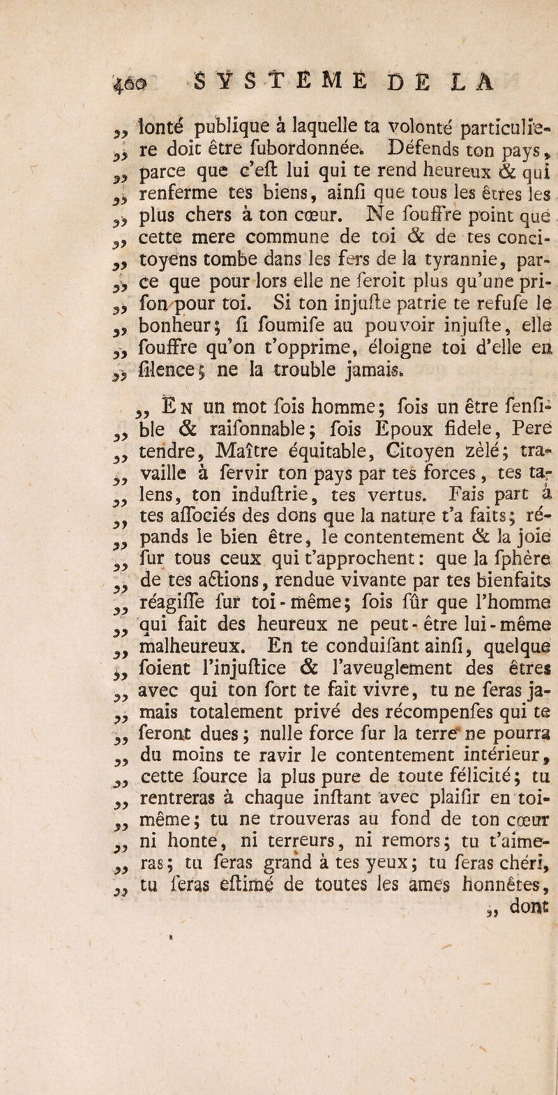 ,, lonté publique à laquelle ta volonté particuli’e- 5* re doit être fubordonnée. Défends ton pays » 39 parce que c’eft lui qui te rend heureux 6c qui ^ renferme tes biens, ainfi que tous les êtres les ^ plus chers à ton cœur. Ne fouffre point que ,,, cette mere commune de toi 6c de tes conci- „ toyens tombe dans les fers de la tyrannie, par- yy ce que pour lors elle ne feroit plus qu’une pri- yy fon pour toi. Si ton injufle patrie te refufe le yy bonheur; fi foumife au pouvoir injufle, elle y y fouffre qu’on t’opprime, éloigne toi d’elle en yy filence; ne la trouble jamais. yy yy yy yy yy yy yy yy yy yy yy yy yy yy yy yy yy yy yy yy yy En un mot fois homme; fois un être fenfi- ble & raifonnable; fois Epoux fidele, Pere tendre, Maître équitable, Citoyen zélé; tra¬ vaille à fervir ton pays par tes forces , tes tar lens, ton induftrie, tes vertus. Fais part â tes affoeiés des dons que la nature t’a faits; ré¬ pands le bien être, le contentement 6c la joie fur tous ceux qui t’approchent : que la fphère de tes actions, rendue vivante par tes bienfaits réagiffe fur toi - même ; fois fûr que l’homme qui fait des heureux ne peut - être lui - même malheureux. En te conduifant ainfi, quelque foient l’injuflice & l’aveuglement des êtres avec qui ton fort te fait vivre, tu ne feras ja¬ mais totalement privé des récompenfes qui te feront dues ; nulle force fur la terre' ne pourra du moins te ravir le contentement intérieur, cette fource la plus pure de toute félicité; tu rentreras à chaque infiant avec plaifir en toi- même; tu ne trouveras au fond de ton cœur ni honte, ni terreurs, ni remors; tu t’aime¬ ras ; tu feras grand à tes yeux ; tu feras chéri, tu feras eftimé de toutes les âmes honnêtes, „ dont N