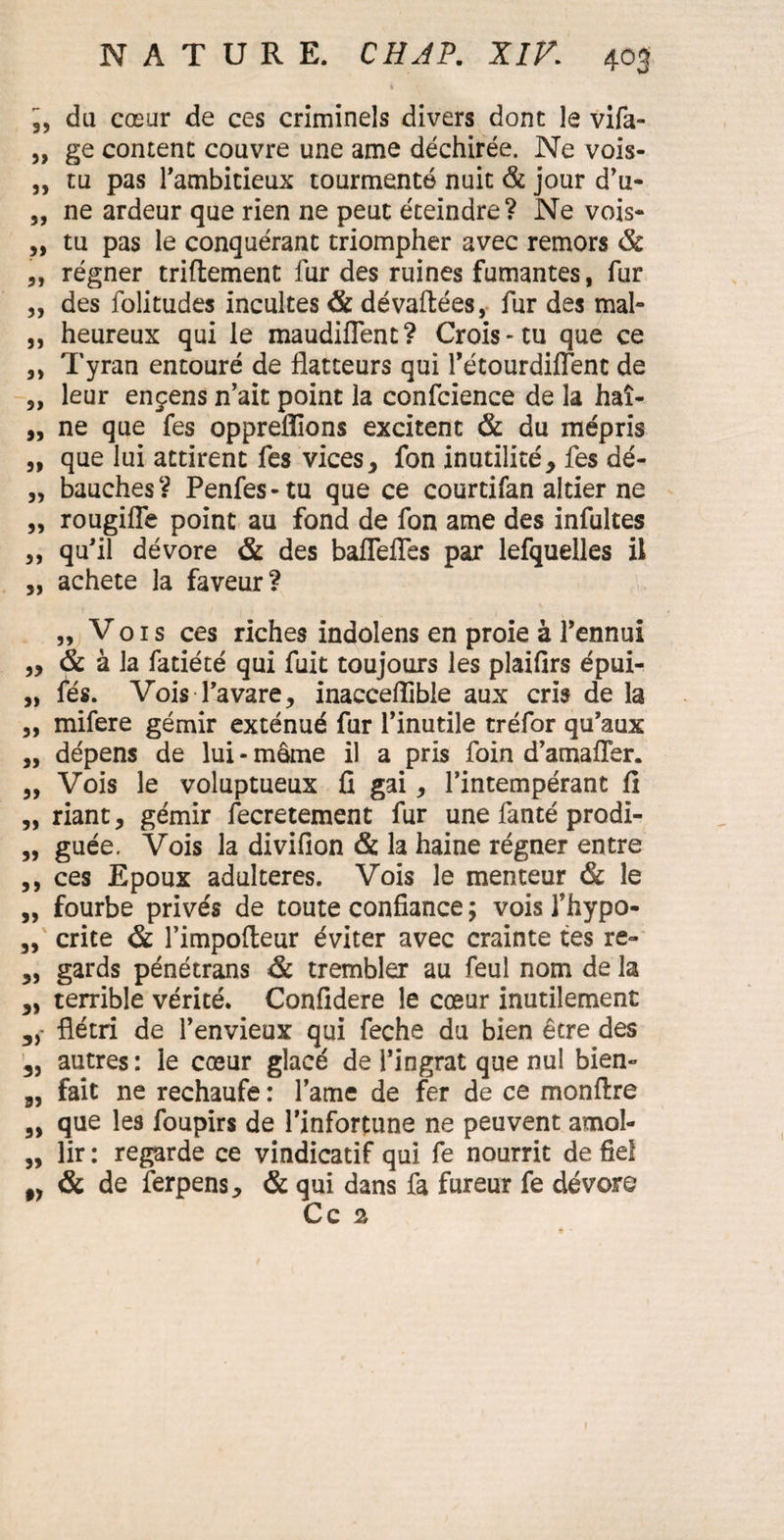 du cœur de ces criminels divers donc le vifa- „ ge content couvre une ame déchirée. Ne vois- „ tu pas l’ambitieux tourmenté nuit & jour d’u- „ ne ardeur que rien ne peut éteindre? Ne vois- „ tu pas le conquérant triompher avec remors & „ régner triflement fur des ruines fumantes, fur ,, des folitudes incultes & dévaftées, fur des mal- „ heureux qui le maudiflent? Crois-tu que ce ,, Tyran entouré de flatteurs qui l’étourdiflent de „ leur ençens n’ait point la confcience de la haî- „ ne que fes oppreflions excitent & du mépris „ que lui attirent fes vices, fon inutilité, fes dé- „ bauches? Penfes-tu que ce courcifan altier ne „ rougifle point au fond de fon ame des infultes „ qu’il dévore & des bafleffes par lefquelles il „ acheté la faveur? „ Vois ces riches indolens en proie à l’ennui „ & à la fatiété qui fuit toujours les pîaifirs épui- „ fés. Vois l’avare, inaeceflible aux cris de la ,, mifere gémir exténué fur l’inutile tréfor qu’aux ,, dépens de lui - même il a pris foin d’amaffer. „ Vois le voluptueux fi gai, l’intempérant fi „ riant, gémir fecretement fur une fanté prodi- „ guée. Vois la divifion & la haine régner entre ,, ces Epoux adultérés. Vois le menteur & le „ fourbe privés de toute confiance ; vois l’hypo- „ crite & l’impofteur éviter avec crainte tes re- ,, gards pénétrans & trembler au feul nom de la „ terrible vérité. Confidere le cœur inutilement „ flétri de l’envieux qui feche du bien être des 3, autres: le cœur glacé de l’ingrat que nul bien- 8, fait ne rechaufe: lame de fer de ce monftre que les foupirs de l’infortune ne peuvent amol- „ lir : regarde ce vindicatif qui fe nourrit de fiel „ & de ferpens, & qui dans fa fureur fe dévore Ce 2