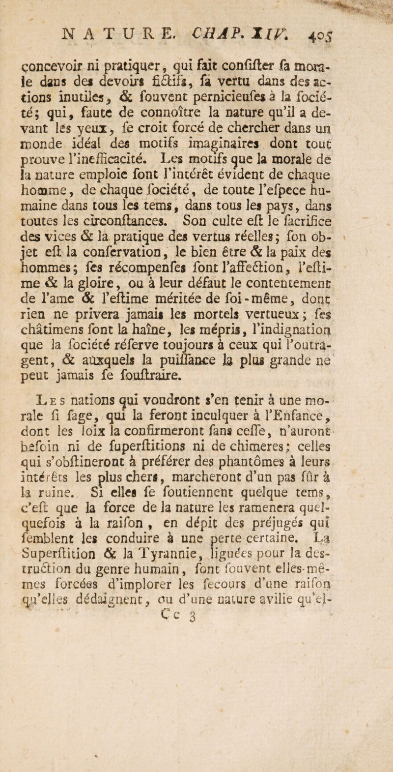 concevoir ni pratiquer, qui fait conflfter fa mora¬ le dans des devoirs fiâifa, fa vertu dans des ac¬ tions inutiles, & fouvent pernicieufes à la fbcié- té; qui, faute de connoître la nature qu’il a de¬ vant les yeux, fe croit forcé de chercher dans un monde idéal des motifs imaginaires dont tout prouve l’inefficacité. Les motifs que la morale de la nature emploie font l’intérêt évident de chaque homme, de chaque fociété, de toute l’efpece hu¬ maine dans tous les terris, dans tous les pays, dans toutes les circonliances. Son culte efl le facrifice des vices & la pratique des vertus réelles; fon ob¬ jet efl; la confcrvation, le bien être & la paix des hommes; fes récompenfes font l'affeCtion, l’elti- rae & la gloire, ou à leur défaut le contentement de famé & l’eftime méritée de foi-même, dont rien ne privera jamais les mortels vertueux; fes châtimens font la haine, les mépris, l'indignation que la fociété réferve toujours à ceux qui l’outra¬ gent , & auxquels la pumànce h plus grande ne peut jamais fe fouilraire. Les nations qui voudront s’en tenir à une mo¬ rale fi fage, qui la feront inculquer à l’Enfance, dont les loix la confirmeront fans cefle, n auront befoin ni de fuperflitions ni de chimères ; celles qui s’obftineront à préférer des phantômes à leurs intérêts les plus chers, marcheront d’un pas fûr à la ruine. Si elles fe foutiennent quelque tems, c’eft que la force de la nature les ramènera quel¬ quefois à la raifon , en dépit des préjugés qui femblent les conduire à une perte certaine. La Superflition & la Tyrannie, liguées pour la des¬ truction du genre humain, font fouvent elles-mê¬ mes forcées d’implorer les fecours d’une raifon qu’elles dédaignent, ou d’une nature avilie qu’el-