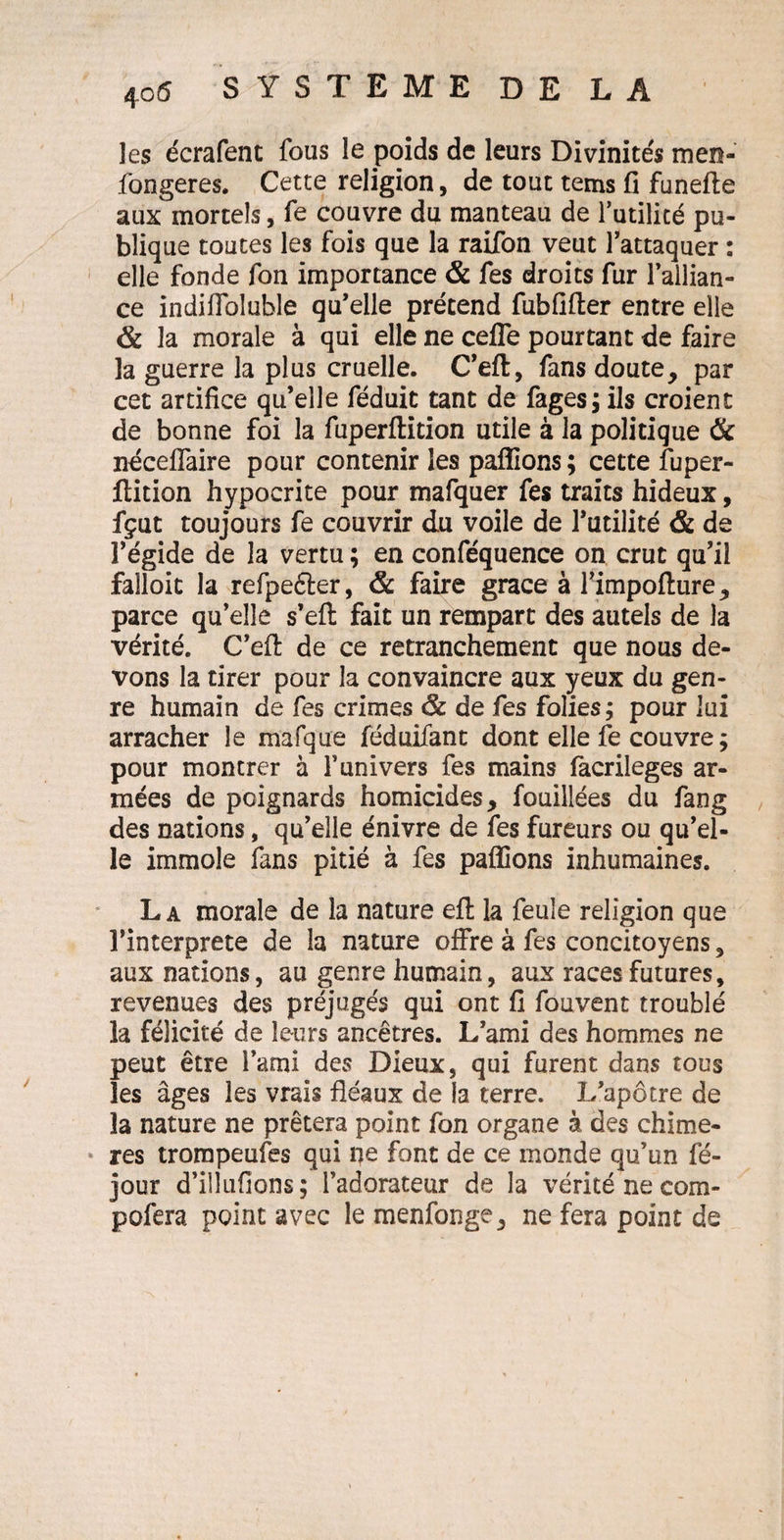 les écrafent fous le poids de leurs Divinités men- fongeres. Cette religion, de tout tems fi funefte aux mortels, fe couvre du manteau de futilité pu¬ blique toutes les fois que la raifon veut l'attaquer : elle fonde fon importance & fes droits fur l'allian¬ ce indilfoluble qu'elle prétend fubfifter entre elle & la morale à qui elle ne cefle pourtant de faire la guerre la plus cruelle. C'eft, fans doute, par cet artifice qu’elle féduit tant de fages; ils croient de bonne foi la fuperftition utile à la politique & néceffaire pour contenir les pallions; cette fuper¬ ftition hypocrite pour mafquer fes traits hideux, fçut toujours fe couvrir du voile de l'utilité & de î’égide de la vertu ; en conféquence on crut qu’il faîloit la refpeéter, & faire grâce à l'impofture, parce qu'elle s’eft fait un rempart des autels de la vérité. C'eft de ce retranchement que nous de¬ vons la tirer pour la convaincre aux yeux du gen¬ re humain de fes crimes & de fes folies; pour lui arracher le mafque féduifant dont elle fe couvre ; pour montrer à f univers fes mains facrileges ar¬ mées de poignards homicides, fouillées du fang des nations, qu'elle énivre de fes fureurs ou qu'el¬ le immole fans pitié à fes pallions inhumaines. La morale de la nature eft la feule religion que l'interprete de la nature offre à fes concitoyens, aux nations, au genre humain, aux races futures, revenues des préjugés qui ont fi fouvent troublé la félicité de leurs ancêtres. L’ami des hommes ne peut être l'ami des Dieux, qui furent dans tous les âges les vrais fléaux de la terre. I/apôtre de la nature ne prêtera point fon organe à des chimè¬ res trompeufes qui pe font de ce monde qu’un fé- jour d’ilîufions ; l’adorateur de la vérité ne com- pofera point avec le menfonge, ne fera point de