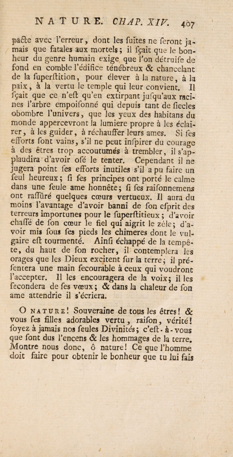 pafte avec l’erreur, dont les fuites ne feront ja¬ mais que fatales aux mortels ; il fçait que le bon¬ heur du genre humain exige que Ton détruife de fond en comble l’édifice ténébreux & chancelant de la fuperftition, pour élever à la nature, à la paix, à la vertu le temple qui leur convient. Il fçait que ce n’eft qu’en extirpant jufqu’aux raci¬ nes l’arbre empoifonné qui depuis tant de fiecles obombre l’univers, que les yeux des habitans du monde appercevront la lumière propre à les éclai¬ rer, à les guider, à réchauffer leurs âmes. Si fes efforts font vains, s’il ne peut infpirer du courage à des êtres trop accoutumés à trembler, il s’ap¬ plaudira d’avoir ofé le tenter. Cependant il ne jugera point fes efforts inutiles s’il a pu faire un feul heureux ; fi fes principes ont porté le calme dans une feule ame honnête; fi fes raifonnemens ont raffûré quelques cœurs vertueux. Il aura du moins l’avantage d’avoir banni de fon efprit des terreurs importunes pour le fuperftitieux ; d’avoir chaffé de fon cœur le fiel qui aigrit le zèle; d’a¬ voir mis fous fes pieds les chimères dont le vul¬ gaire eft tourmenté. Ainfi échappé de la tempê¬ te, du haut de fon rocher, il contemplera les orages que les Dieux excitent fur la terre; il pré- fentera une main fecourable à ceux qui voudront l’accepter. Il les encouragera de la voix; il les fécondera de fes vœux; & dans la chaleur de fon ame attendrie il s’écriera. O nature! Souveraine de tous les êtres! & vous fes filles adorables vertu, raifon, vérité! l'oyez à jamais nos feules Divinités; c’efi> à-vous que font dus l’encens & les hommages de la terre. Montre nous donc, ô nature! Ce que l’homme doit faire pour obtenir le bonheur que tu lui fais