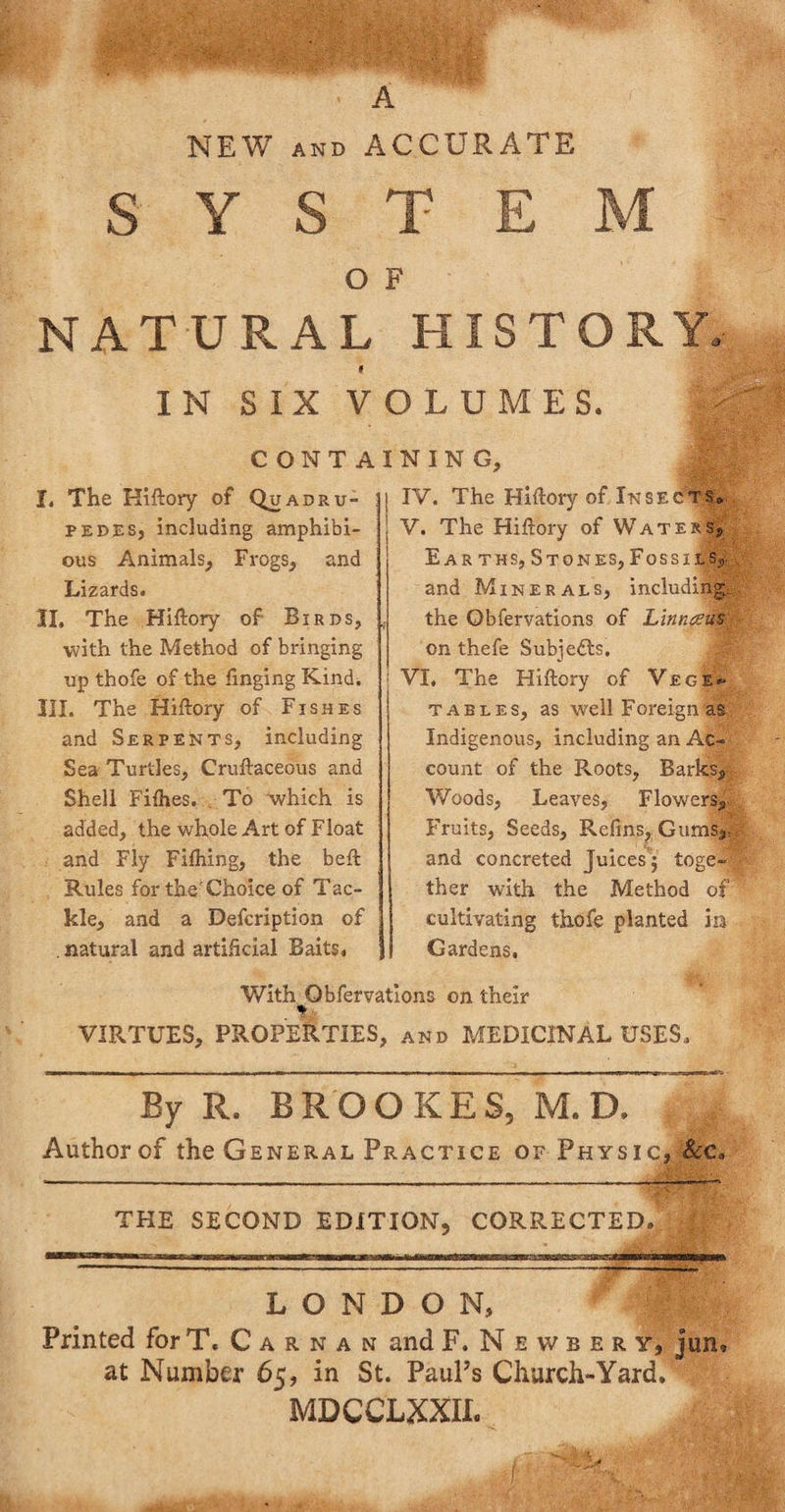 A NEW AND ACCURATE O F NATURAL HISTORY, f I N S IX VOLUMES. CONTA I. The Hiftory of Quadru- pedes, including amphibi¬ ous Animals, Frogs, and Lizards. II. The Hiftory of Birds, with the Method of bringing up thofe of the finging Kind. III. The Hiftory of Fishes and Serpents, including Sea Turtles, Cruftaceous and Shell Fifties. To which is added, the whole Art of Float and Fly Fifhing, the beft Rules for the'Choice of Tac¬ kle, and a Defcription of . natural and artificial Baits. I N I N G, i IV. The Hiftory of Insects* V. The Hiftory of Waters, Earths, Stones, Fossil s,. and Minerals, including the Obfervations of Linncem on thefe Subjects. VI. The Hiftory of Vece*- tables, as well Foreign as Indigenous, including an Ac¬ count of the Roots, Barks, Woods, Leaves, Flowers, Fruits, Seeds, Refins, Gums,, and concreted Juices’j toge¬ ther with the Method of cultivating thofe planted in Gardens, With Obfervations on their % VIRTUES, PROPERTIES, and MEDICINAL USES. By R. BROOKES, M. D. Author of the General Practice of Physic,„&amp;c. THE SECOND EDITION, CORRECTED. LONDON, Printed forT. Carnan and F.Newbery, jun, at Number 65, in St. PauPs Church-Yard. ^ ’ MDCCLXXIL /