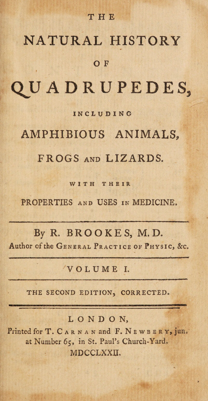 THE NATURAL HISTORY O F QJJ ADRUPEDESs INCLUDING AMPHIBIOUS ANIMALS, FROGS and LIZARDS. WITH THEIR PROPERTIES AND USES in MEDICINE. By R. BROOKES, M. D. Author of the General Practice of Physic, &amp; c. VOLUME I. THE SECOND EDITION, CORRECTED. LONDON, Printed for T. C a r n a n and F.Newbery, jun. at Number 65, in St. Paul’s Church-Yard. MDCCLXXIL