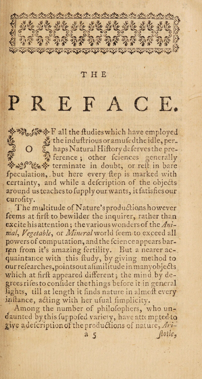 gfo cuts ^ THE PREFACE. ^5*%<$j^'$'F all the ftudie: 3 which have employed &amp; theinduftriousoramufedtheidle, per_ £> O L haps Natural Hiftory deferves the pre- W ference ; other fciences generally terminate in doubt, or reft in bare fpeculatioH,. but here every ftep is marked with certainty, and while a defcription of the objects around us teaches to fupply our wants, itfatisiiesour curofity. The multitude of Nature’s prod udHons however feems at firft to bewilder the inquirer, rather than excite his attention; the various wonders of the Ani¬ mal^ Vegetable, or Mineral world feem to exceed all powers of computation, and the fcience appears bar¬ ren from it’s amazing fertility. But a nearer ac¬ quaintance with this ftudy, by giving method to ourrefearches,pointsoutafimilitudemmanyohje£hs which at firft appeared different, the mind by de¬ grees riles to ccrvfider the things before it in general lights, till at length it finds nature in almoft: every inftance, adting with her ufual fimplicity. Among the number of philofophers, who un¬ daunted by this fuppofed variety, have attcmptedta give a defcription of the productions of nature, IrV a 5 Jtotkf