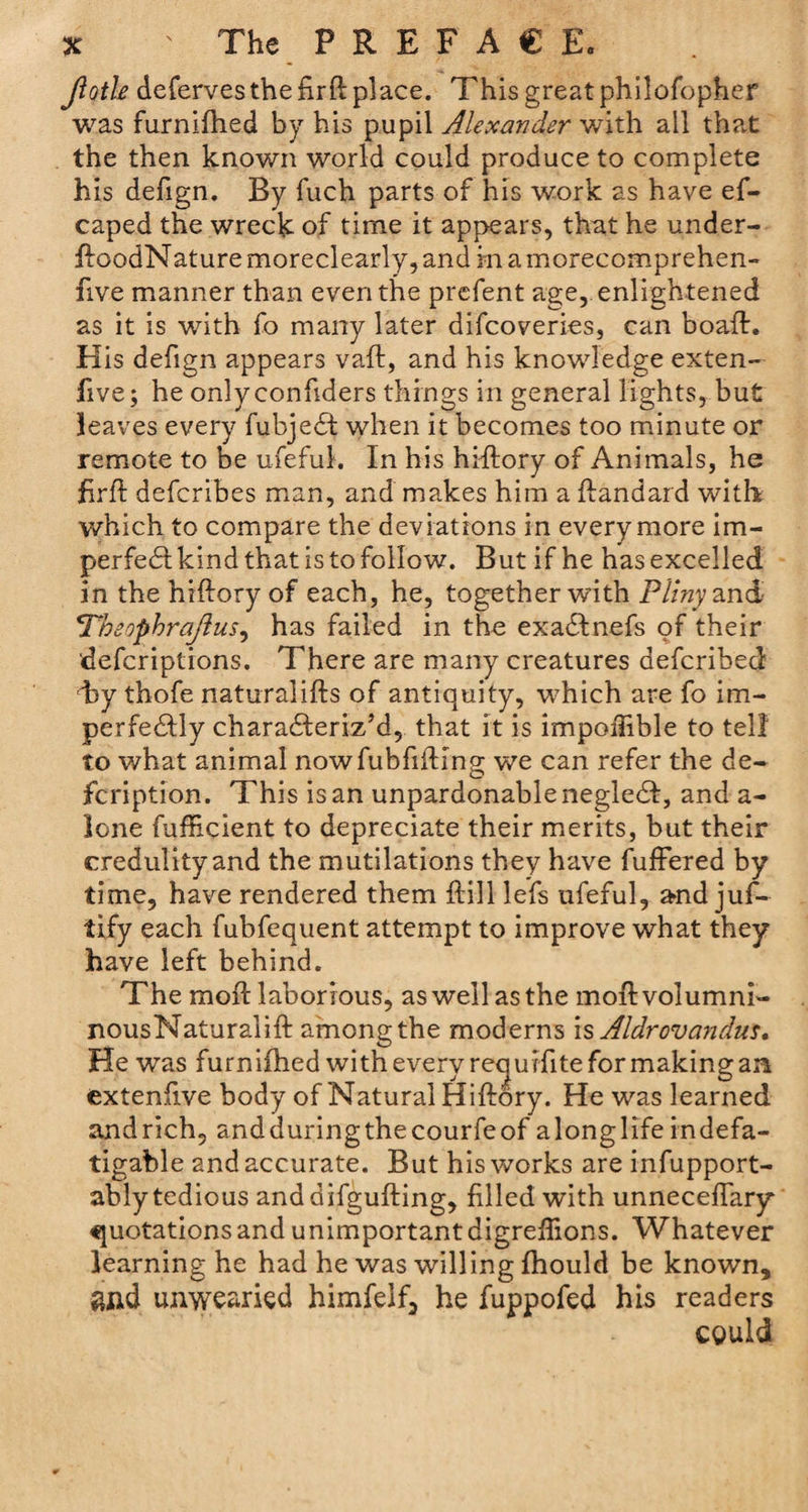 Jiotle deferves the firft place. This great philofopher was furnifhed by his pupil Alexander with all that the then known world could produce to complete his defign. By fuch parts of his work as have es¬ caped the wreck of time it appears, that he under- floodNature moreclearly, and in a morecomprehen- five manner than even the prefent age, enlightened as it is with fo many later difcoveries, can boafh His defign appears vaft, and his knowledge exten- five; he onlyconfiders things in general lights, but leaves every fubjedf when it becomes too minute or remote to be ufeful. In his hlftory of Animals, he firft defcribes man, and makes him a ftandard with which to compare the deviations in every more im¬ perfect kind that is to follow. But if he has excelled in thehifloryof each, he, together with Pliny and 'Theophrajlus, has failed in the exa&amp;nefs of their defcriptions. There are many creatures defcribed hy thofe naturalifts of antiquity, which are fo im¬ perfectly characteriz’d, that it is impoiTible to tell to what animal nowfubfiiting we can refer the de~ fcription. This is an unpardonable negleCt, and a- lone fufficient to depreciate their merits, but their credulity and the m utilations they have fuffered by time, have rendered them ftill lefs ufeful, and juf- tify each fubfequent attempt to improve what they have left behind. The moft laborious, as well as the moftvolumni- nousNatural!ft among the moderns is Aldrovandus, He was furnifhed with every requifite for making an extenfive body of Natural Hiftory. He was learned andrich, andduringthecourfeof alonglifeindefa¬ tigable and accurate. But his works are infupport- ably tedious anddifgufting, filled with unneceffary quotations and unimportant digreffions. Whatever learning he had he was willing fhould be known, 8Iid unwearied himfelf, he fuppofed his readers cguld