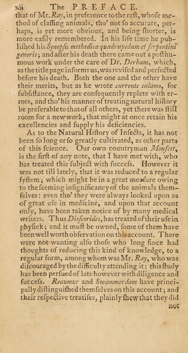 that of Mv.Ray,m preference to the reft, whofe me¬ thod of clafling animals, tho’ not fo accurate, per¬ haps, is yet more obvious, and being fhorter, is more eahly remembered. In his life time he pub- liihed his Synopfis method!ca quadrupedum et ferpenitni generis \ and after his death there came out apoflhu- mous work under the care of Dr. Derharn, which, as the title page informs us,was revi fed and perfected before his death. Both the one and the other have their merits, but as he wrote currents calamo^ for fubfiftance, they are confequently replete with er¬ rors, andtho’his manner of treating natural hiflory be preferable to that of all others, yet there was hill room for a newwork, that might at once retain his excellencies and fupply his deficiencies. As to the Natural Hiftory of Infers, it has not been fo long orfo greatly cultivated, as other parts of this fcience. Our own countryman Moufett, is the firfl of any note, that I have met with, who has treated this fubjedt with fuccefs. However it was not till lately, that it was reduced to a regular fyftem; which might be in a great meafure owing to thefeeming infignificancyof the animals them- felves: even tho’ they were always looked upon as of great ufe in medicine, and upon that account only, have been taken notice of by many medical writers. Thus Diofcorides, has treated of their ufe in phyfick; and it muff be owned, fome of them have been well worth obfervation on this account. There were not wanting alfo thofe who long fmce had thoughts of reducing this kind of knowledge, to a regular form, among whom was Mr. who was difcouragedbythedifficultyattending it: thisftudy has been perfued of late however with diligence and fuccefs. Reaumur and Swammerdam have princi¬ pally did inguifhed themfdves on this account; and their refpedtive treatifes, plainly Ihew that they did net