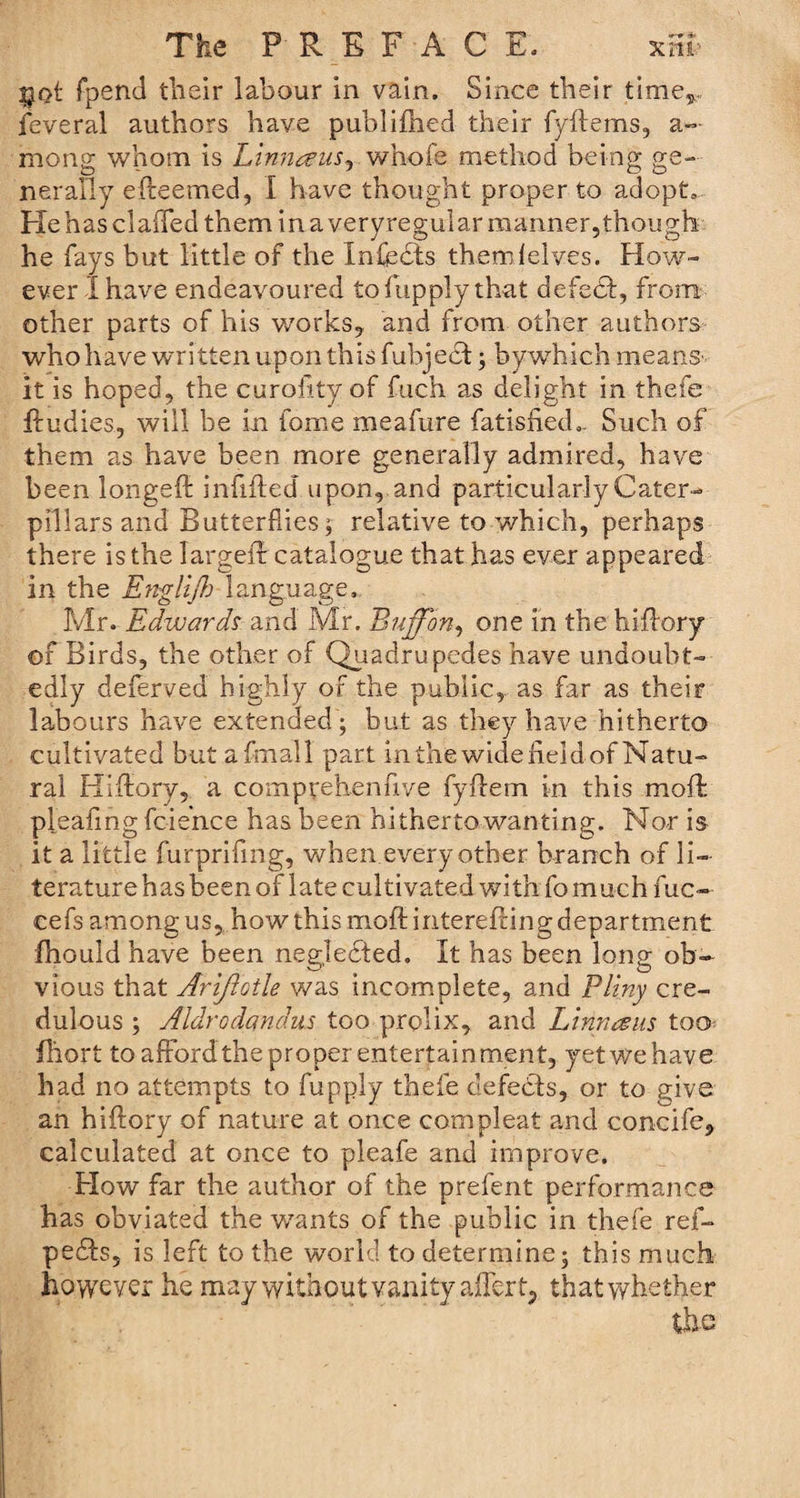 sjot fpend their labour in vain. Since their timer feveral authors have publ idled their fydems, a— mong whom is Linnaus, whofe method being ge¬ nerally edeemed, I have thought proper to adopt., PXehasclaffed theminaveryregularraanner,though he fays but little of the Xnfedts themlelves. How¬ ever I have endeavoured tofupply that defedf, from other parts of his works,, and from other authors who have written upon this fubject; bywhich means-- it is hoped, the curofity of fuch as delight in thefe ftudies, will be in fome meafure fatisfied.- Such of them as have been more generally admired, have been longed infilled upon, and particularly Cater¬ pillars and Butterflies; relative to which, perhaps there is the larged catalogue that has ever appeared in the Englijh language, Mr. Edwards and Mr. Buffon, one in the hidory of Birds, the other of Quadrupedes have undoubt¬ edly deferved highly of the public, as far as their labours have extended ; but as they have hitherto cultivated but a final 1 part in the wide field of Natu¬ ral Hidory, a coimpyehenfive fydem in this mod pleafing fcie’nce has been hitherto wanting. Nor is it a little furprifing, when every other branch of li¬ terature has been of late cultivated with fo much fuc- cefs among us, how this mod interefting department fhould have been neglected. It has been long ob¬ vious that Arijiotle was incomplete, and Pliny cre¬ dulous ; Aldrodandus too prolix, and Linn a us too fliort to afford the proper entertainment, yet we have had no attempts to fupply thefe defedts, or to give an hidory of nature at once com pleat and concife, calculated at once to pleafe and improve. Flow far the author of the prefent performance has obviated the wants of the public in thefe ref- pedls, is left to the world to determine; this much however he may without vanity after t, that whether the
