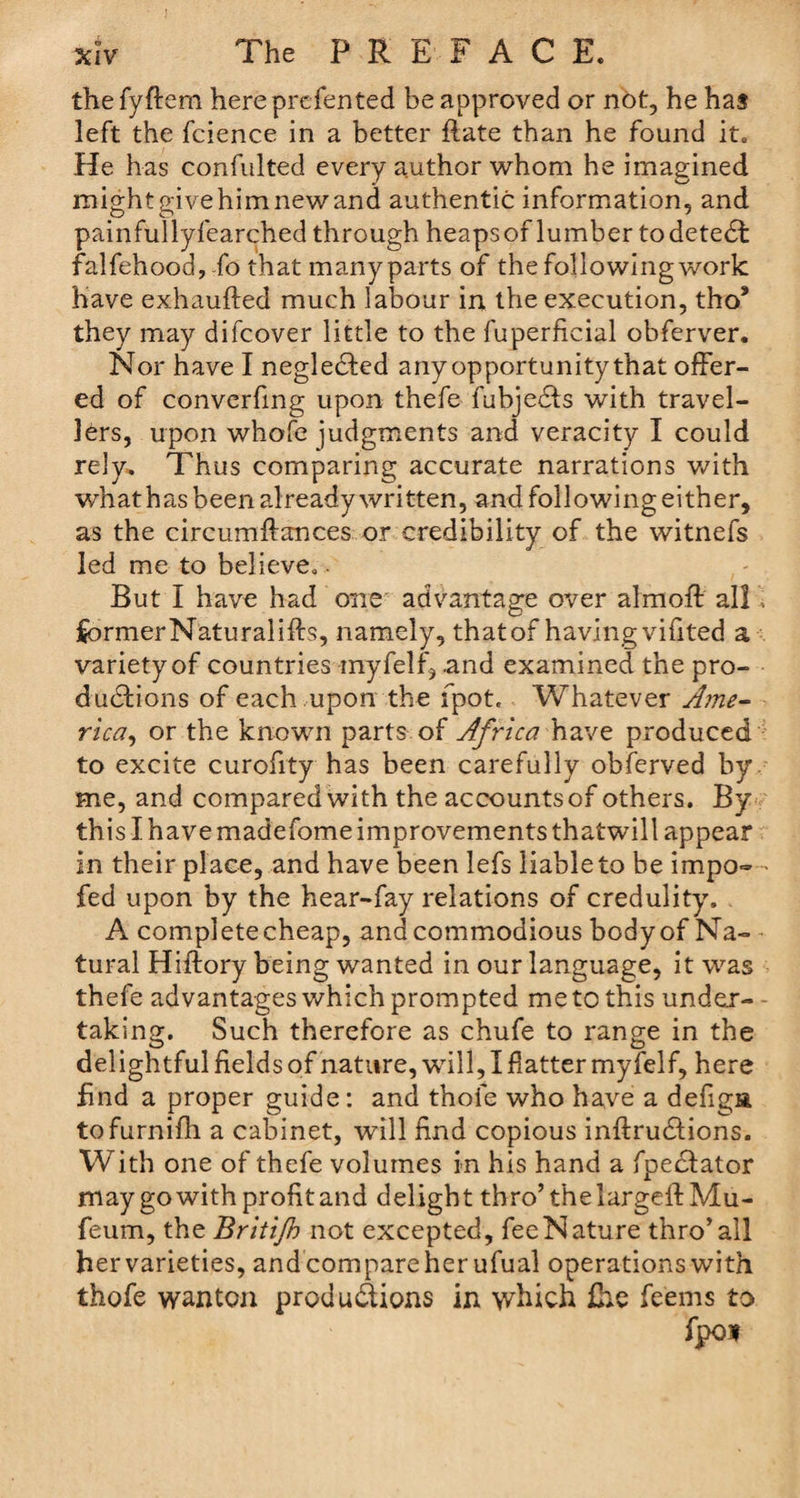 the fyftem here presented be approved or not, he has left the fcience in a better flate than he found it. He has confulted every author whom he imagined might give him new and authentic information, and painfullyfearched through heapsof lumber todetedl falfehood, fo that many parts of the following work have exhaufted much labour in the execution, tho* they inay difcover little to the fuperficial obferver. Nor have I neglected anyopportunitythat offer¬ ed of converfmg upon thefe fubjedls with travel¬ lers, upon whofe judgments and veracity I could rely. Thus comparing accurate narrations with whathas been already written, and following either, as the circumftances or credibility of the witnefs led me to believe. But I have had one advantage over almoft all ; jfeormerNaturalifta, namely, that of having vifited a variety of countries myfelf, and examined the pro¬ ductions of each upon the fpot. Whatever Ame¬ rica, or the known parts of Africa have produced to excite curofity has been carefully obferved by me, and compared with the accountsof others. By this I have madefome improvements thatwill appear in their place, and have been lefs liable to be impo= fed upon by the hear-fay relations of credulity. A complete cheap, and commodious bodyof Na¬ tural Hiflory being wanted in our language, it was thefe advantages which prompted me to this under¬ taking. Such therefore as chufe to range in the delightful fields of nature, wrill, I flatter myfelf, here find a proper guide: and thoie who have a defiga tofurnifh a cabinet, will find copious inftru&amp;ions. With one of thefe volumes in his hand a fpediator may go with profit and delight thro’ the largeftMu- feum, the Britijh not excepted, fee Nature thro’all hervarieties, andcompareherufual operations with thofe wanton productions in which fhe fe'ems to fpo*