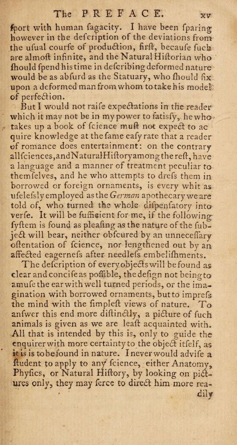 fport with human fagacity. I have been fparing however in the defcription of the deviations from the ufual courfe of production, firft, becaufe fuck are almoft infinite, and the Natural Hittorian who fhould fpend his time in defcribing deformed nature would be as abfurd as the Statuary, who fhould fix upon a deformed man from v/horn to take his model of perfection. But I would not raife expectations in the reader which it may not be in my power to fatisfy, he who ? takes up a book of fcience mult not expeCt to ac quire knowledge at the fame eafyrate that a reader of romance does entertainment: on the contrary allfciences,andNaturalHiftoryamongthere{l, have a language and a manner of treatment peculiar to themfelves, and he who attempts to drefs them in borrowed or foreign ornaments, is every whit as ufelefsly employed as the Germaii apothecary wears told of, who turned the whole difpenfatory into verfe. It will be fufficient for me, if the following fyflem is found as pleafmg as the nature of the fub- jeCt will bear, neither obfcured by an unnecefiary oftentation of fcience, nor lengthened out by an affeCted eagernefs after needlefs embelifhments. The defcription of every objeCts will be found as clear andconcifeas poffible, thedefign notbeingto amufethe ear with well turned periods, or the ima¬ gination with borrowed ornaments, but to imprefs the mind with the fimpleft views of nature. To anfwer this end more diftinCtly, a picture of fuch animals is given as we are leait acquainted with. All that is intended by this is, only to guide the enquirer with more certainty to the objeCt itfelf, as kis is tobe found in nature. I never would advife a Undent to apply to any fcience, either Anatomy., Phyfics, or Natural Hificory, by looking on pict¬ ures only, they may fierce to direCt him more rea- ' . dily