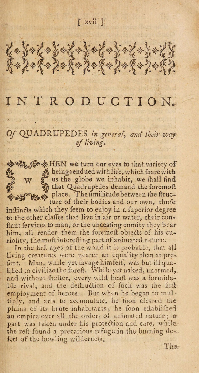 INTRODUCTION, Of QUADRUPEDES in general5 and their way of living.. HEN we turn our eyes to that variety of Sl Jk beings endued with life, which lhare with qjj W e us g^°^e we inhabit, we fhall find ^ that Quadrupedes demand the foremoit place. The fimilitude between the ftruc- ^ ^ v ture 0p ^eir bodies and our own, thofe inilindls which they feern to enjoy in a fupertor degree to the other claftes that live in air or water, their con- ftant fervices to man, or the unceafing enmity they bear him, all render them the foreraoft objects of his cu- riofity, the moil interefting part of animated nature. In the firft ages of the world it is probable, that all living creatures were nearer an equality than at pre¬ fen t. Man, while yet favage himfeif, was but ill qua¬ lified to civilize the forefi. While yet naked, unarmed,, and without fhelter, every wild bead was a formida¬ ble rival, and the deftrudion of fuch was the fir fib employment of heroes. But when he began to mul ^ tiply, and arts to accumulate, he loon cleared the plains of its brute inhabitants; he foon eft.abiilh.ed an empire over all the orders of animated nature; a part was taken under his protedion and care, while the reft found a precarious refuge in the burning de=* fert of the howling wildernefs, . Tli 3