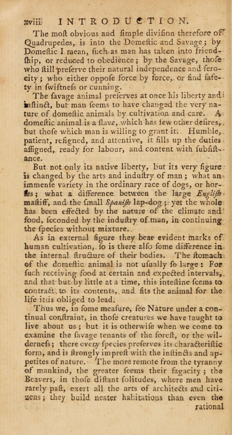 The moR obvious and fimple divifion therefore oH Quadrupedes, is into the Domeftic and Savage; by Domeftic I mean, fuck as man has taken into friend- fhip, or reduced to obedience ; by the Savage, thofe' who Rill preferve their natural independence and fero¬ city ; who either oppofe force by force,, or find fafe— ty in fwiftnefs or cunning. The favage animal preferves at once his liberty andi inftinft, but man feems to have changed the very na¬ ture of domeffic animals by cultivation and care. A domeftic animal,is a Have, which has few other deiires,, but thofe which man is willing to grant it;. Humble, patient, refigned, and attentive, it fills up the duties afiigned,. ready for labour, and content with fubfifU- ance. But not only its native liberty, but its very figure is changed by the arts and indultry of man ; what aa* immenfe variety in the ordinary race of dogs, or hor- fes; what a difference between the large Englijh maftiff, and the fmall Spanijh lap-dog ; yet the whole has been effected by the nature of the climate and food, feconded by the indultry of man, in continuing the fpecies without mixture. As in external figure they bear evident marks of human cultivation, fo is there alfo feme difference in, the internal flru&amp;ture of their bodies. The ftcmach of the domeffic animal is not ufually fo large: For fuch receiving food at certain and expected intervals,; and that but by little at a time, this inteiline feems to contract, to its contents, and. fits the animal for the life itiis obliged to lead. Thus we, in fome meafure, fee Nature under a con¬ tinual conftraint, in thofe creatures we have taught to live about us; but it is otherwife when we come to examine the favage tenants of the foreft, or the wil- dernefs; there every fpecies preferves its charadleriftic form, and is ftrongly impreft with the infiin&amp;s and ap¬ petites of nature. The more remote from the tyranny of mankind, the greater feems their fagacity ; the Beavers, in thofe diftant folitudes, where men have rarely paft, exert all the arts of architects and citU sens; they build neater habitations than even the rational
